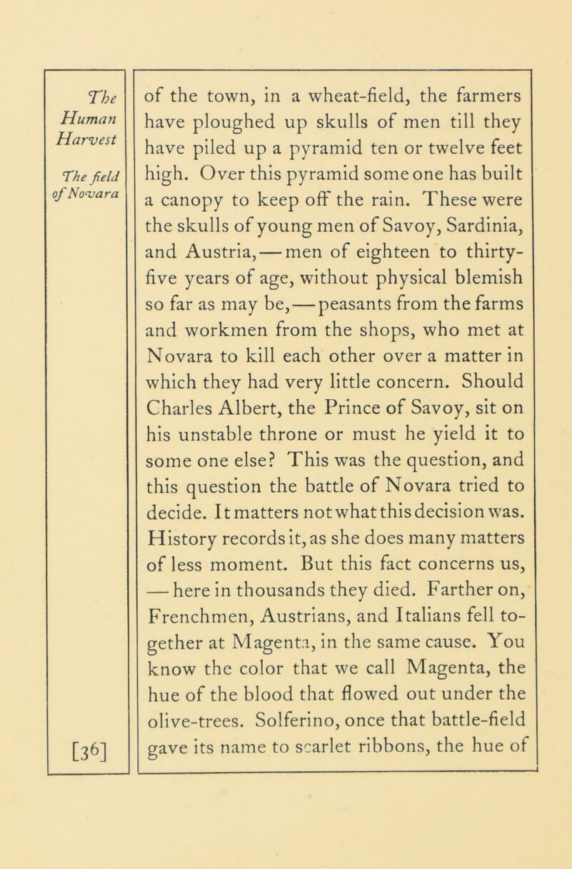 Human Harvest The field of Novara [36] have ploughed up skulls of men till they have piled up a pyramid ten or twelve feet high. Over this pyramid some one has built a canopy to keep off the rain. These were the skulls of young men of Savoy, Sardinia, and Austria, — men of eighteen to thirty- five years of age, without physical blemish so far as may be,—peasants from the farms and workmen from the shops, who met at Novara to kill each other over a matter in which they had very little concern. Should Charles Albert, the Prince of Savoy, sit on his unstable throne or must he yield it to some one else.^ This was the question, and this question the battle of Novara tried to decide. It matters not what this decision was. History records it, as she does many matters of less moment. But this fact concerns us, — here in thousands they died. Farther on, Frenchmen, Austrians, and Italians fell to- gether at Magenta, in the same cause. You know the color that we call Magenta, the hue of the blood that flowed out under the olive-trees. Solferino, once that battle-field gave its name to scarlet ribbons, the hue of