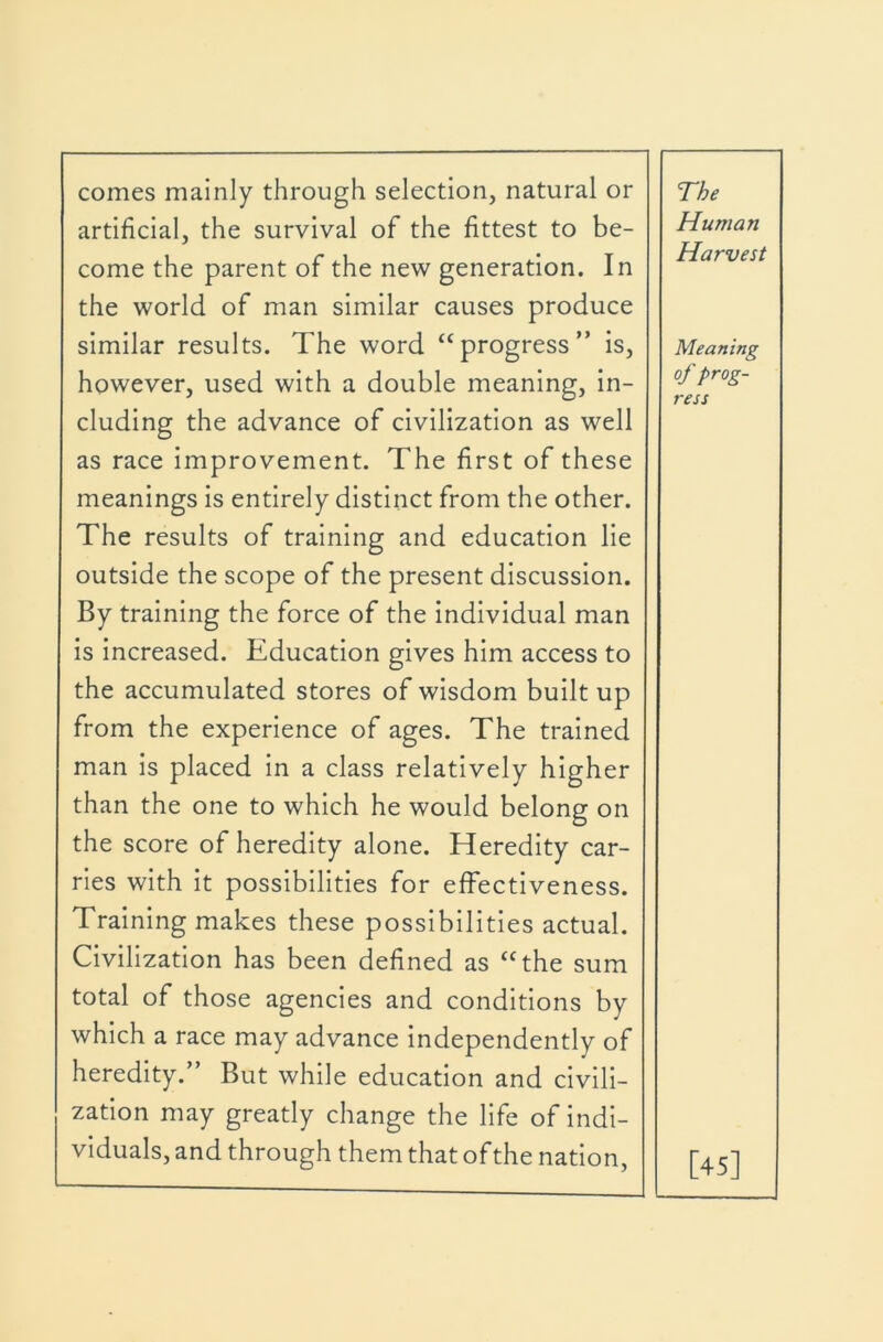 comes mainly through selection, natural or artificial, the survival of the fittest to be- come the parent of the new generation. In the world of man similar causes produce The Human Harvest similar results. The word “progress” is, however, used with a double meaning, in- cluding the advance of civilization as well as race improvement. The first of these meanings is entirely distinct from the other. The results of training and education lie outside the scope of the present discussion. By training the force of the individual man is increased. Education gives him access to the accumulated stores of wisdom built up from the experience of ages. The trained man is placed in a class relatively higher than the one to which he would belong on the score of heredity alone. Heredity car- ries with it possibilities for effectiveness. Training makes these possibilities actual. Civilization has been defined as “the sum total of those agencies and conditions by which a race may advance independently of heredity.” But while education and civili- Meaning of prog- ress zation may greatly change the life of indi- viduals, and through them that of the nation. [45]