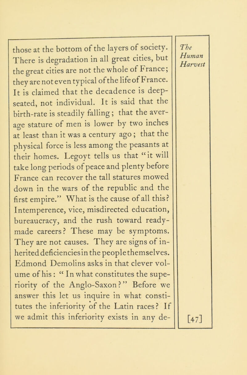 those at the bottom of the layers of society. There is degradation in all great cities, but the great cities are not the whole of France, they are not even typical ofthe lifeof France. It is claimed that the decadence is deep- seated, not individual. It is said that the birth-rate is steadily falling; that the aver- age stature of men is lower by two inches at least than it was a century ago ; that the physical force is less among the peasants at their homes. Legoyt tells us that “it will take long periods of peace and plenty before France can recover the tall statures mowed down in the wars of the republic and the first empire.” What is the cause of all this? Intemperence, vice, misdirected education, bureaucracy, and the rush toward ready- made careers? These may be symptoms. They are not causes. They are signs of in- herited deficiencies in the people themselves. Edmond Demolins asks in that clever vol- ume of his : “ In what constitutes the supe- riority of the Anglo-Saxon ? ” Before we answer this let us inquire in what consti- tutes the inferiority of the Latin races? If we admit this inferiority exists in any de- The Human Harvest [47]