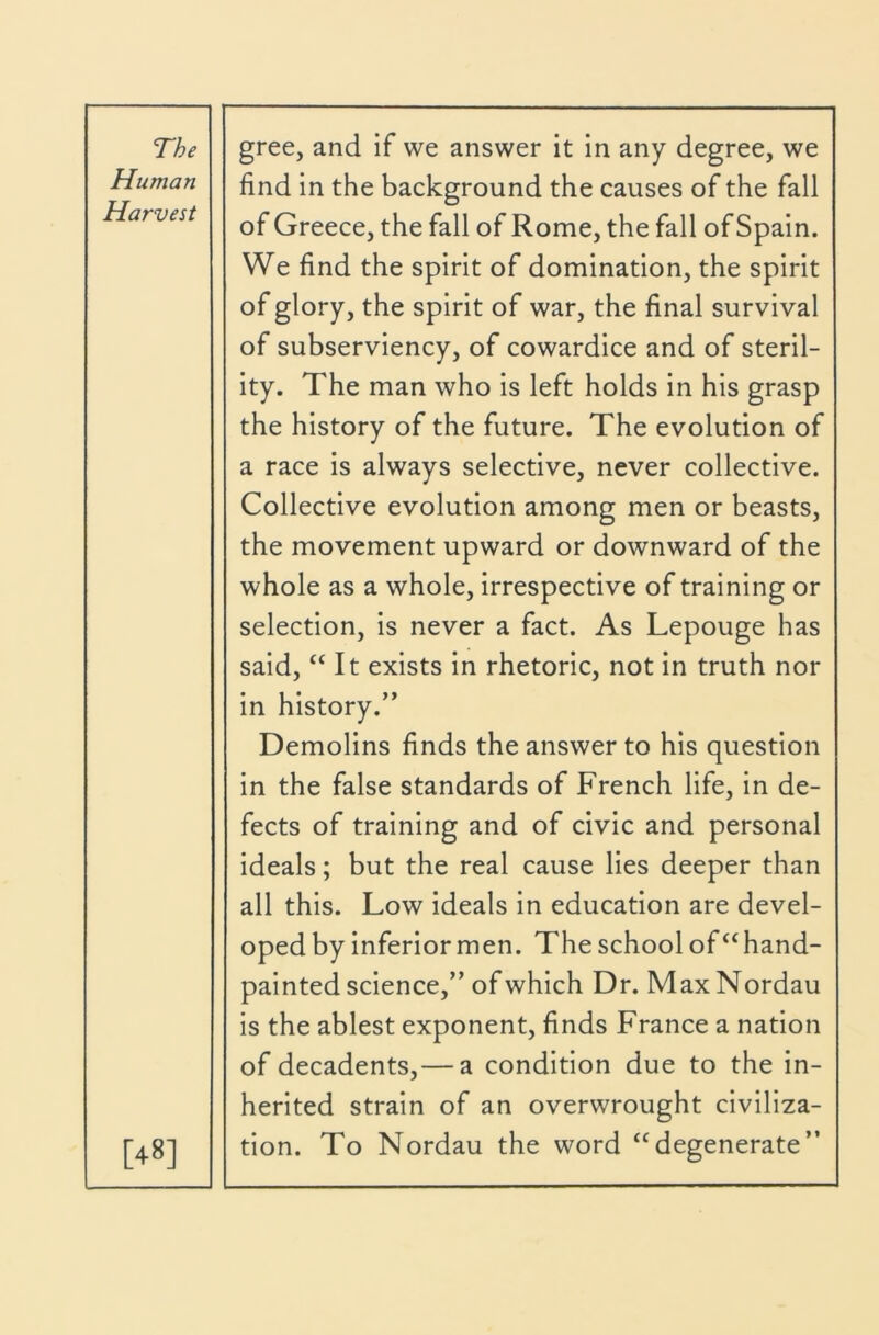 Human Harvest [48] find in the background the causes of the fall of Greece, the fall of Rome, the fall of Spain. We find the spirit of domination, the spirit of glory, the spirit of war, the final survival of subserviency, of cowardice and of steril- ity. The man who is left holds in his grasp the history of the future. The evolution of a race is always selective, never collective. Collective evolution among men or beasts, the movement upward or downward of the whole as a whole, irrespective of training or selection, is never a fact. As Lepouge has said, “It exists in rhetoric, not in truth nor in history.” Demolins finds the answer to his question in the false standards of French life, in de- fects of training and of civic and personal ideals; but the real cause lies deeper than all this. Low ideals in education are devel- oped by inferior men. The school offhand- painted science,” of which Dr. Max Nordau is the ablest exponent, finds France a nation of decadents,— a condition due to the in- herited strain of an overwrought civiliza- tion. To Nordau the word “degenerate”
