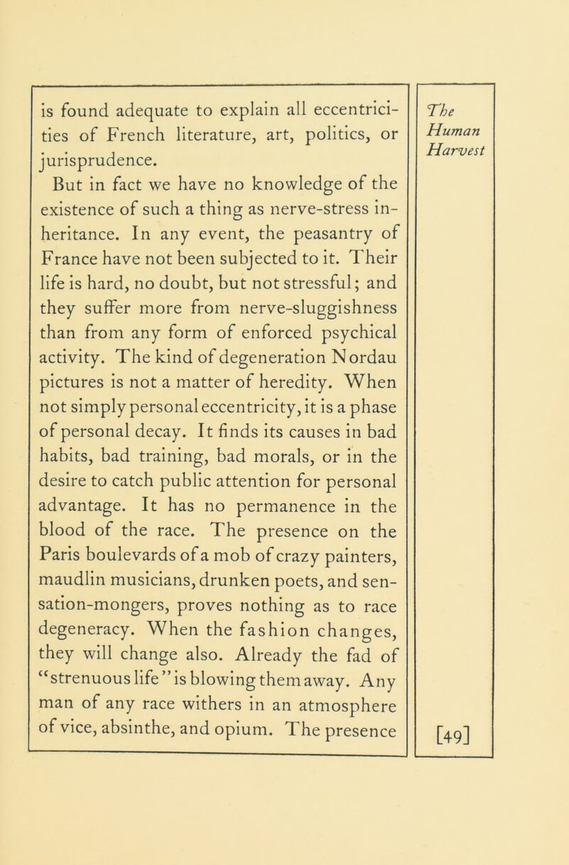 is found adequate to explain all eccentrici- ties of French literature, art, politics, or jurisprudence. But in fact we have no knowledge of the existence of such a thing as nerve-stress in- heritance. In any event, the peasantry of France have not been subjected to it. Their life is hard, no doubt, but not stressful; and they suffer more from nerve-sluggishness than from any form of enforced psychical activity. The kind of degeneration N ordau pictures is not a matter of heredity. When not simply personal eccentricity, it is a phase of personal decay. It finds its causes in bad habits, bad training, bad morals, or in the desire to catch public attention for personal advantage. It has no permanence in the blood of the race. The presence on the Paris boulevards of a mob of crazy painters, maudlin musicians, drunken poets, and sen- sation-mongers, proves nothing as to race degeneracy. When the fashion changes, they will change also. Already the fad of “strenuous life ” is blowing them away. Any man of any race withers in an atmosphere of vice, absinthe, and opium. The presence The Human Harvest [49]