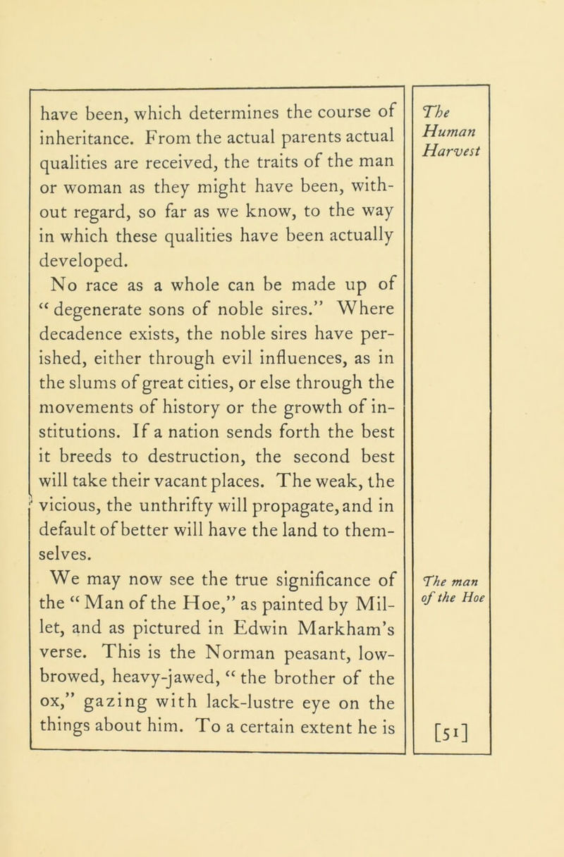 have been, which determines the course of inheritance. From the actual parents actual qualities are received, the traits of the man or woman as they might have been, with- out regard, so far as we know, to the way in which these qualities have been actually developed. No race as a whole can be made up of “degenerate sons of noble sires.” Where decadence exists, the noble sires have per- ished, either through evil influences, as in the slums of great cities, or else through the movements of history or the growth of in- stitutions. If a nation sends forth the best it breeds to destruction, the second best will take their vacant places. The weak, the ‘ vicious, the unthrifty will propagate, and in default of better will have the land to them- selves. We may now see the true significance of the “ Man of the Hoe,” as painted by Mil- let, and as pictured in Edwin Markham’s verse. This is the Norman peasant, low- browed, heavy-jawed, “ the brother of the ox,” gazing with lack-lustre eye on the things about him. To a certain extent he is The Human Harvest The man of the Hoe [51]