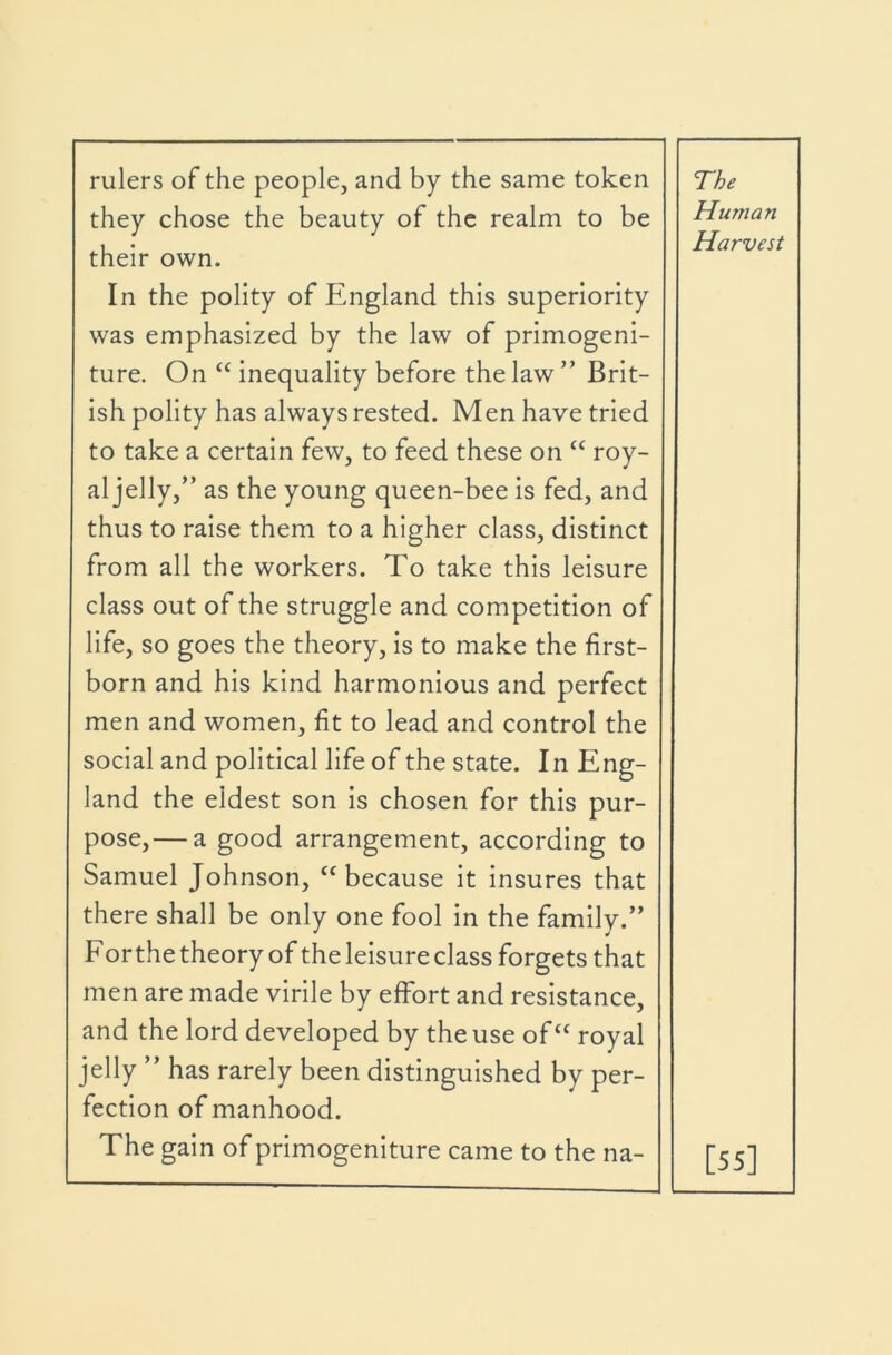 rulers of the people, and by the same token they chose the beauty of the realm to be their own. The Human Harvest In the polity of England this superiority was emphasized by the law of primogeni- ture. On “ inequality before the law ” Brit- ish polity has always rested. Men have tried to take a certain few, to feed these on “ roy- al jelly,” as the young queen-bee is fed, and thus to raise them to a higher class, distinct from all the workers. To take this leisure class out of the struggle and competition of life, so goes the theory, is to make the first- born and his kind harmonious and perfect men and women, fit to lead and control the social and political life of the state. In Eng- land the eldest son is chosen for this pur- pose,— a good arrangement, according to Samuel Johnson, “because it insures that there shall be only one fool in the family.” For the theory of the leisure class forgets that men are made virile by effort and resistance. and the lord developed by the use of“ royal jelly ” has rarely been distinguished by per- fection of manhood. The gain of primogeniture came to the na- [55]