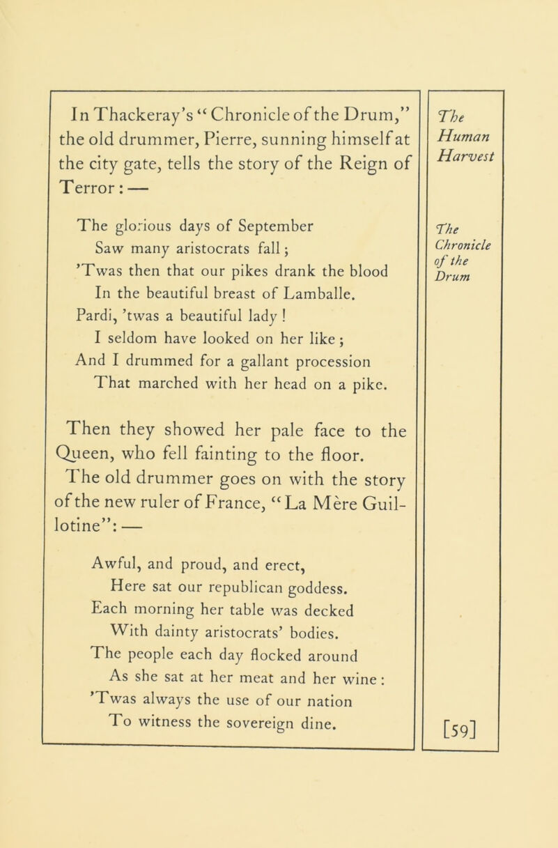 In Thackeray’s “ Chronicle of the Drum,” the old drummer, Pierre, sunning himself at the city gate, tells the story of the Reign of Terror: — The Human Harvest The glorious days of September Saw many aristocrats fall; ’Twas then that our pikes drank the blood In the beautiful breast of Lamballe, Pardi, ’twas a beautiful lady ! I seldom have looked on her like; And I drummed for a gallant procession That marched with her head on a pike. The Chronicle of the Drum Then they showed her pale face to the Qtieen, who fell fainting to the floor. The old drummer goes on with the story of the new ruler of France, “ La Mere Guil- lotine”: — Awful, and proud, and erect, Here sat our republican goddess. Each morning her table was decked With dainty aristocrats’ bodies. The people each day flocked around As she sat at her meat and her wine: Twas always the use of our nation To witness the sovereign dine. [59]
