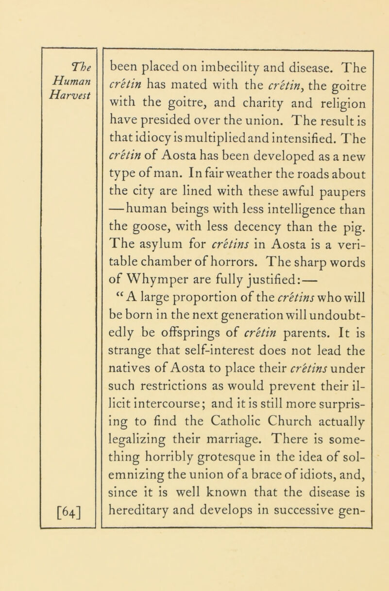 Human Harvest [64] cretin has mated with the cretin^ the goitre with the goitre, and charity and religion have presided over the union. The result is that idiocy is multiplied and intensified. The cretin of Aosta has been developed as a new type of man. In fair weather the roads about the city are lined with these awful paupers — human beings with less Intelligence than the goose, with less decency than the pig. The asylum for cretins in Aosta is a veri- table chamber of horrors. The sharp words of Whymper are fully justified: — “ A large proportion of the cretins who will be born in the next generation will undoubt- edly be offsprings of cretin parents. It is strange that self-interest does not lead the natives of Aosta to place their cretins under such restrictions as would prevent their il- licit intercourse; and it is still more surpris- ing to find the Catholic Church actually legalizing their marriage. There is some- thing horribly grotesque in the idea of sol- emnizing the union of a brace of Idiots, and, since it is well known that the disease is hereditary and develops in successive gen-