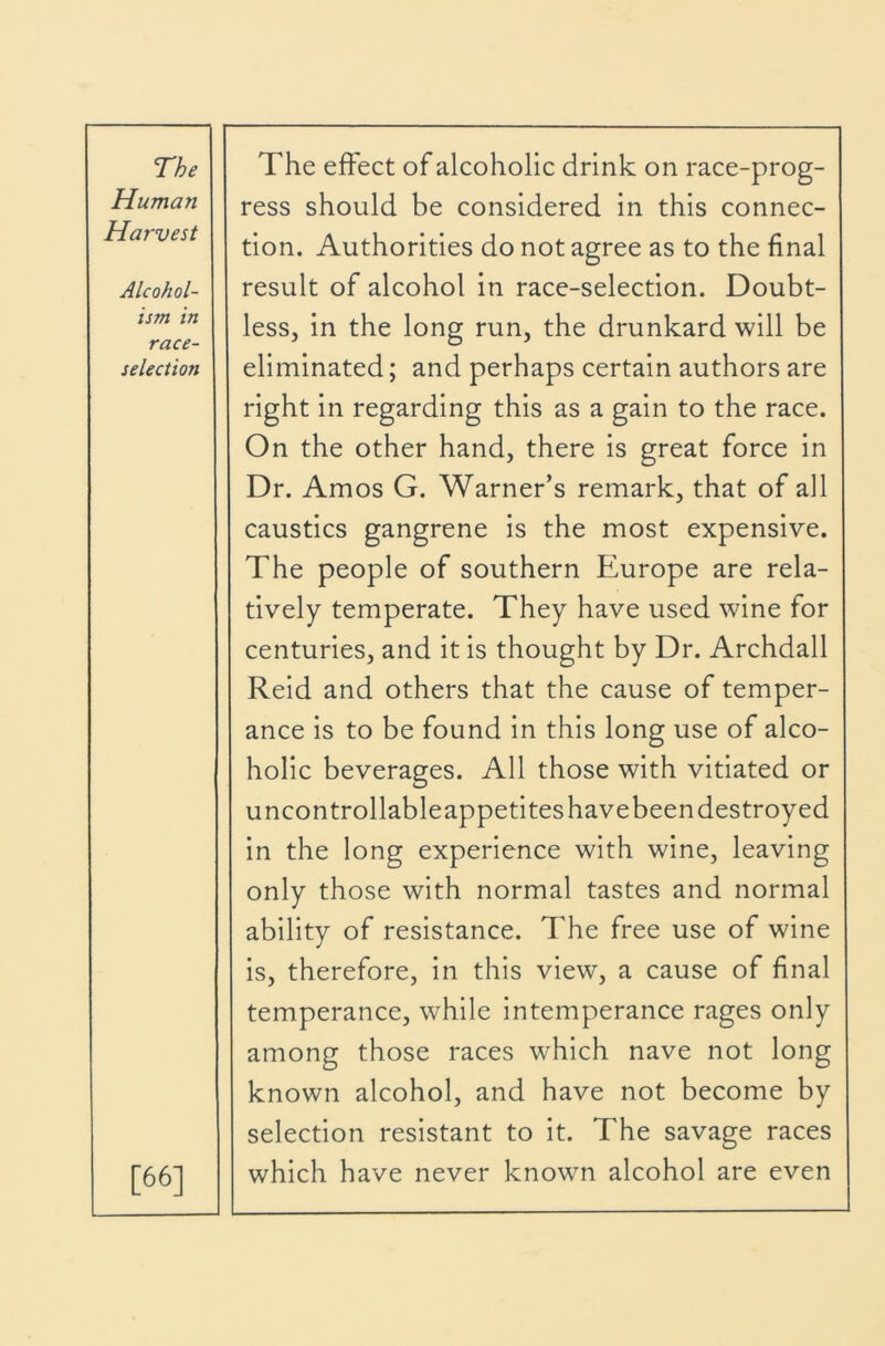 Human Harvest Alcohol- ism in race- selection [66] ress should be considered in this connec- tion. Authorities do not agree as to the final result of alcohol in race-selection. Doubt- less, in the long run, the drunkard will be eliminated; and perhaps certain authors are right in regarding this as a gain to the race. On the other hand, there is great force in Dr. Amos G. Warner’s remark, that of all caustics gangrene is the most expensive. The people of southern Europe are rela- tively temperate. They have used wine for centuries, and it is thought by Dr. Archdall Reid and others that the cause of temper- ance is to be found in this long use of alco- holic beverages. All those with vitiated or uncontrollableappetites have been destroyed in the long experience with wine, leaving only those with normal tastes and normal ability of resistance. The free use of wine is, therefore, in this view, a cause of final temperance, while intemperance rages only among those races which nave not long known alcohol, and have not become by selection resistant to it. The savage races which have never known alcohol are even