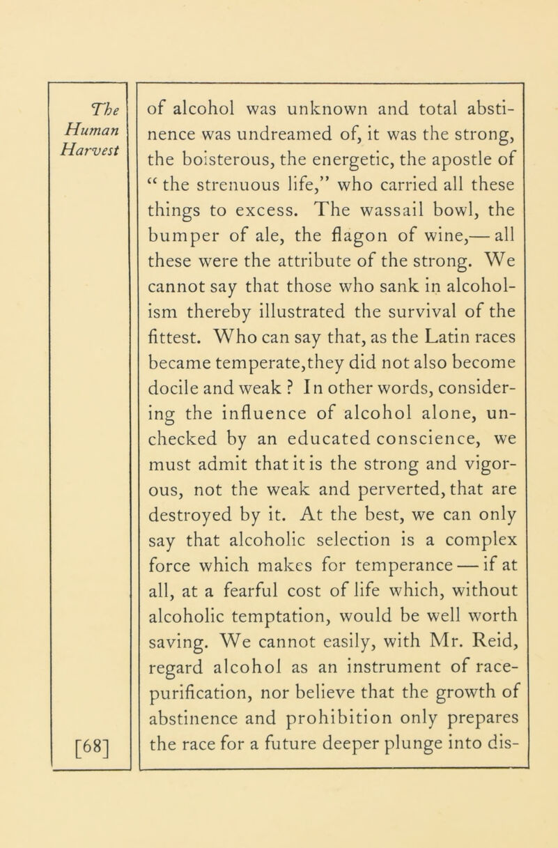 Human Harvest nence was undreamed of, it was the strong, the boisterous, the energetic, the apostle of “ the strenuous life,” who carried all these things to excess. The wassail bowl, the bumper of ale, the flagon of wine,— all these were the attribute of the strong. We cannot say that those who sank in alcohol- ism thereby illustrated the survival of the fittest. Who can say that, as the Latin races became temperate,they did not also become docile and weak ? I n other words, consider- [68] ing the influence of alcohol alone, un- checked by an educated conscience, we must admit that it is the strong and vigor- ous, not the weak and perverted, that are destroyed by it. At the best, we can only say that alcoholic selection is a complex force which makes for temperance — if at all, at a fearful cost of life which, without alcoholic temptation, would be well worth saving. We cannot easily, with Mr. Reid, regard alcohol as an instrument of race- purification, nor believe that the growth of abstinence and prohibition only prepares the race for a future deeper plunge into dis-