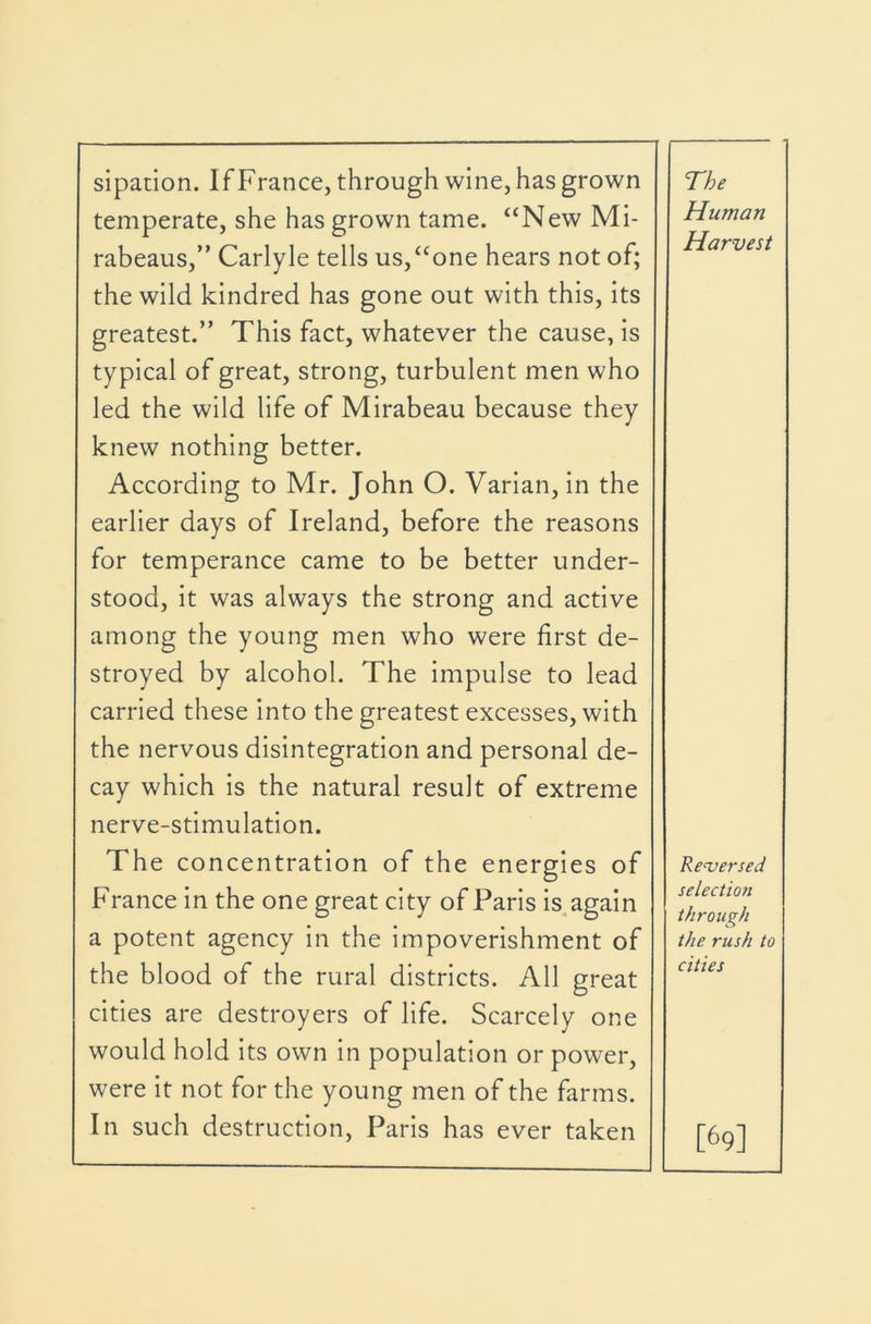 sipanon. If France, through wine, has grown temperate, she has grown tame. “New Mi- rabeaus,” Carlyle tells us,“one hears not of; the wild kindred has gone out with this. Its greatest.” This fact, whatever the cause, Is typical of great, strong, turbulent men who led the wild life of Mirabeau because they knew nothing better. According to Mr. John O. Varlan, in the earlier days of Ireland, before the reasons for temperance came to be better under- stood, it was always the strong and active among the young men who were first de- stroyed by alcohol. The impulse to lead carried these Into the greatest excesses, with the nervous disintegration and personal de- cay which Is the natural result of extreme nerve-stimulation. The concentration of the energies of France In the one great city of Paris Is. again a potent agency In the impoverishment of the blood of the rural districts. All great cities are destroyers of life. Scarcely one would hold its own In population or power, were it not for the young men of the farms. In such destruction, Paris has ever taken The Human Harvest Reversed selection through the rush to cities [69]