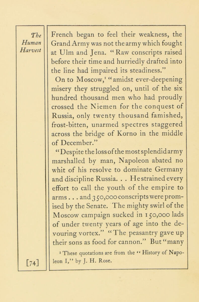 Human Harvest [74] Grand Army was not the army which fought at Ulm and Jena. “Raw conscripts raised before their time and hurriedly drafted into the line had impaired its steadiness.” On to Moscow,' “amidst ever-deepening misery they struggled on, until of the six hundred thousand men who had proudly crossed the Niemen for the conquest of Russia, only twenty thousand famished, frost-bitten, unarmed spectres staggered across the bridge of Korno in the middle of December.” “Despite the lossof the mostsplendidarmy marshalled by man, Napoleon abated no whit of his resolve to dominate Germany and discipline Russia. . . Restrained every effort to call the youth of the empire to arms . . . and 3 50,000 conscripts were prom- ised by the Senate. The mighty swirl of the Moscow campaign sucked in 150,000 lads of under twenty years of age into the de- vouring vortex.” “The peasantry gave up their sons as food for cannon.” But “many > These quotations are from the “ History of Napo- leon I,” by J. H. Rose.