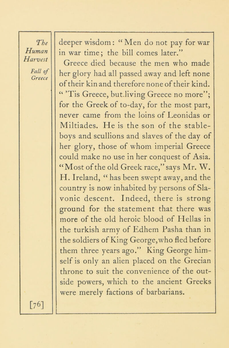 Human Harvest in war time; the bill comes later.” Greece died because the men who made Fall of Greece her glory had all passed away and left none of their kin and therefore none of their kind. ‘‘ ’TIs Greece, but.living Greece no more”; for the Greek of to-day, for the most part, never came from the loins of Leonidas or Miltlades. He Is the son of the stable- boys and scullions and slaves of the day of her glory, those of whom imperial Greece could make no use in her conquest of Asia. “Most of the old Greek race,” says Mr. W. H. Ireland, “ has been swept away, and the country Is now inhabited by persons of Sla- vonic descent. Indeed, there is strong ground for the statement that there was more of the old heroic blood of Hellas in the turkish army of Edhem Pasha than in the soldiers of King George, who fled before them three years ago.” King George him- self is only an alien placed on the Grecian throne to suit the convenience of the out- side powers, which to the ancient Greeks were merely factions of barbarians. [76]