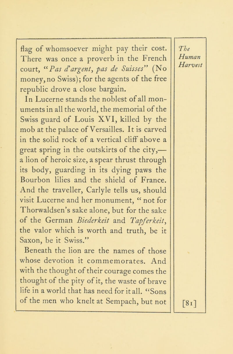 flag of whomsoever might pay their cost. There was once a proverb in the French court, Pas d'argent^ pas de Suisses” (No money, no Swiss); for the agents of the free republic drove a close bargain. In Lucerne stands the noblest of all mon- uments in all the world, the memorial of the Swiss guard of Louis XVI, killed by the mob at the palace of Versailles. It is carved in the solid rock of a vertical cliff above a great spring in the outskirts of the city,— a lion of heroic size, a spear thrust through its body, guarding in its dying paws the Bourbon lilies and the shield of France. And the traveller, Carlyle tells us, should visit Lucerne and her monument, “ not for Thorwaldsen’s sake alone, but for the sake of the German Biederkeit and Tapferkeit^ the valor which is worth and truth, be it Saxon, be it Swiss.” Beneath the lion are the names of those whose devotion it commemorates. And with the thought of their courage comes the thought of the pity of it, the waste of brave life in a world that has need for it all. “Sons of the men who knelt at Sempach, but not The Human Harvest