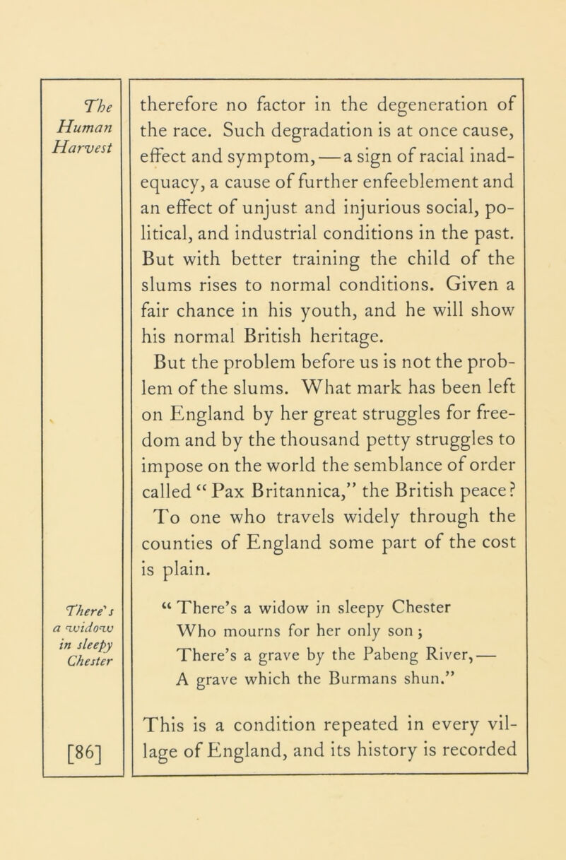 Human Harvest the race. Such degradation is at once cause, effect and symptom, — a sign of racial inad- equacy, a cause of further enfeeblement and an effect of unjust and injurious social, po- litical, and industrial conditions in the past. But with better training the child of the slums rises to normal conditions. Given a fair chance in his youth, and he will show his normal British heritage. But the problem before us is not the prob- lem of the slums. What mark has been left \ on England by her great struggles for free- dom and by the thousand petty struggles to impose on the world the semblance of order called “Pax Britannica,” the British peace? To one who travels widely through the counties of England some part of the cost is plain. There's a n.uidon,v in sleepy Chester “ There’s a widow in sleepy Chester Who mourns for her only son ; There’s a grave by the Pabeng River,— A grave which the Burmans shun.” [86] This is a condition repeated in every vil- lage of England, and its history is recorded