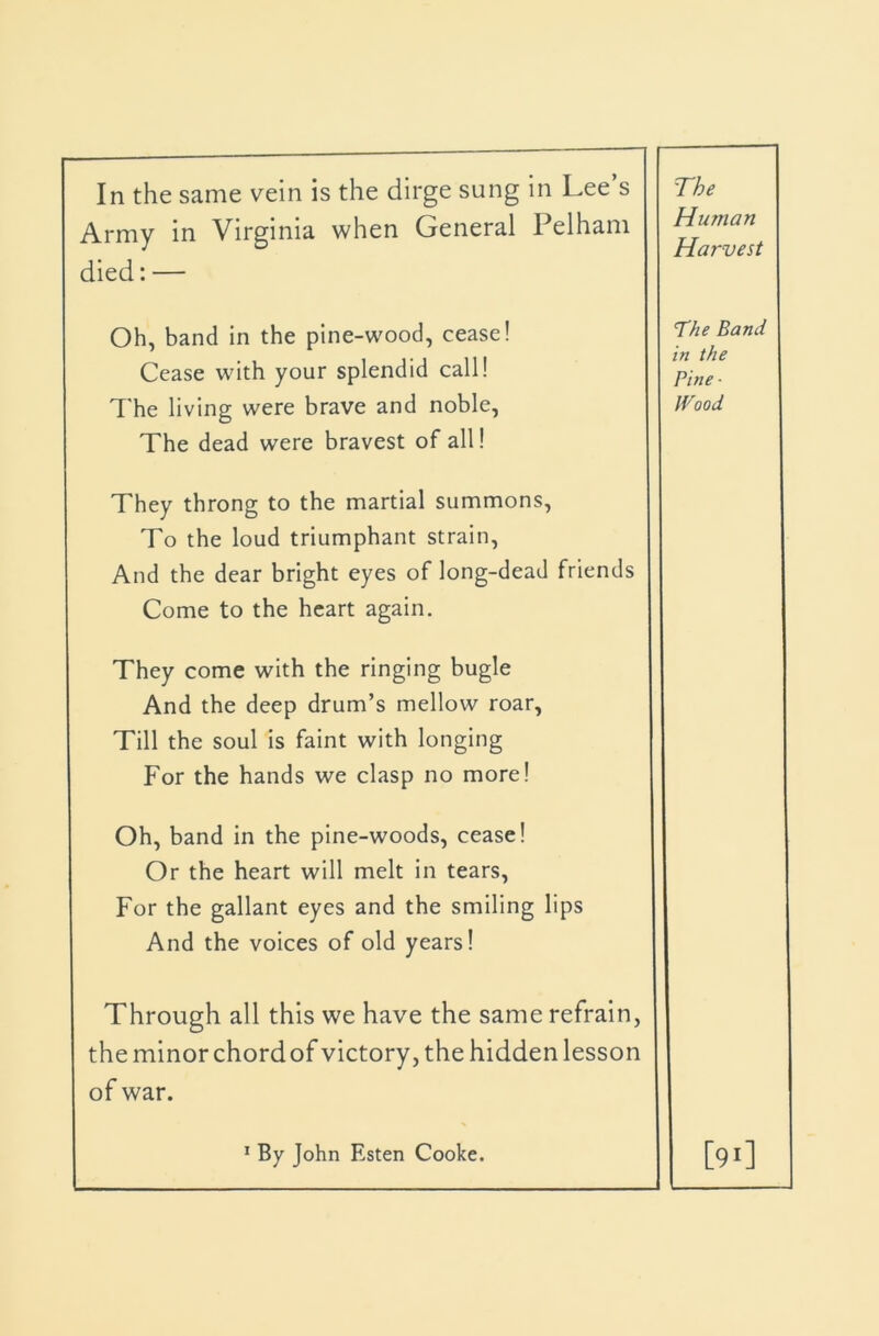 In the same vein is the dirge sung in Lee s Army in Virginia when General Pelham died: — The Human Harvest Oh, band in the pine-wood, cease! Cease with your splendid call! 7'he living were brave and noble. The dead were bravest of all! The Band in the Pine ■ Wood They throng to the martial summons. To the loud triumphant strain. And the dear bright eyes of long-dead friends Come to the heart again. They come with the ringing bugle And the deep drum’s mellow roar, Till the soul is faint with longing For the hands we clasp no more! Oh, band in the pine-woods, cease! Or the heart will melt in tears. For the gallant eyes and the smiling lips And the voices of old years! Through all this we have the same refrain, the minor chordof victory, the hidden lesson of war. * By John Esten Cooke. [91]