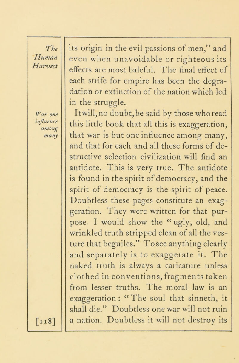 Hu7Tian Harvest War one influence among many [ii8] even when unavoidable or righteous its effects are most baleful. The final effect of each strife for empire has been the degra- dation or extinction of the nation which led in the struggle. I twill, no doubt, be said by those who read this little book that all this is exaggeration, that war Is but one influence among many, and that for each and all these forms of de- structive selection civilization will find an antidote. This Is very true. The antidote Is found In the spirit of democracy, and the spirit of democracy Is the spirit of peace. Doubtless these pages constitute an exag- geration. They were written for that pur- pose. I would show the “ugly, old, and wrinkled truth stripped clean of all the ves- ture that beguiles.” Tosee anything clearly and separately Is to exaggerate it. The naked truth Is always a caricature unless clothed In conventions, fragments taken from lesser truths. The moral law Is an exaggeration: ‘^The soul that sinneth, it shall die.” Doubtless one war will not ruin a nation. Doubtless it will not destroy its