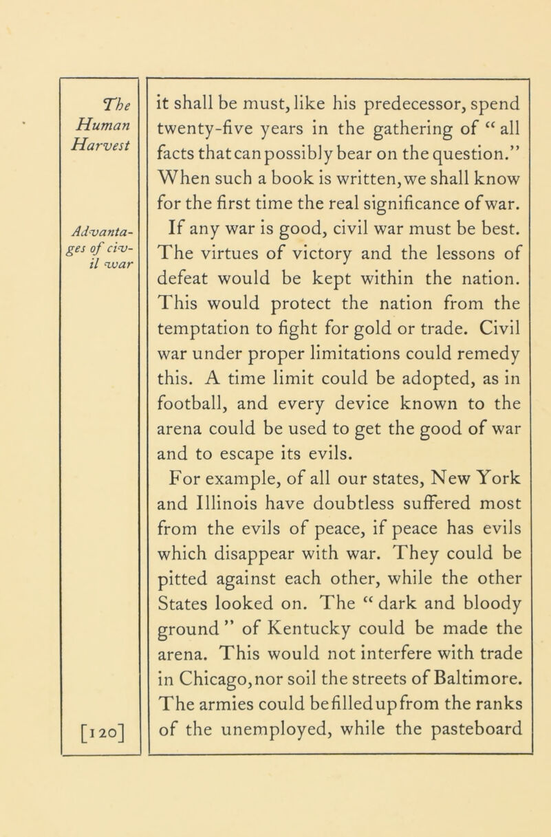 Human Harvest Advanta- ges of civ- il voar [I20] twenty-five years in the gathering of “ all facts thatcanpossibly bear on thequestion.” When such a book is written, we shall know for the first time the real significance of war. If any war is good, civil war must be best. The virtues of victory and the lessons of defeat would be kept within the nation. This would protect the nation from the temptation to fight for gold or trade. Civil war under proper limitations could remedy this. A time limit could be adopted, as in football, and every device known to the arena could be used to get the good of war and to escape its evils. For example, of all our states. New York and Illinois have doubtless suffered most from the evils of peace, if peace has evils which disappear with war. They could be pitted against each other, while the other States looked on. The “ dark and bloody ground ” of Kentucky could be made the arena. This would not interfere with trade in Chicago, nor soil the streets of Baltimore. The armies could befilledupfrom the ranks of the unemployed, while the pasteboard