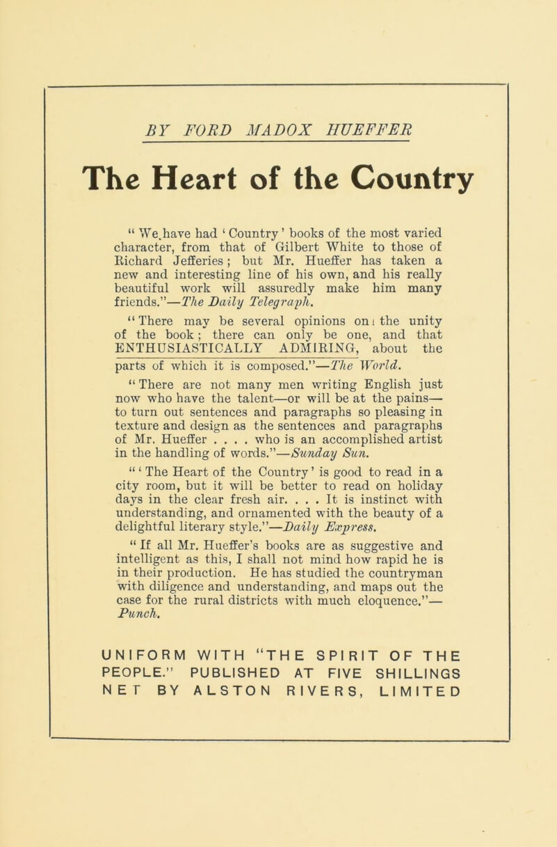 The Heart of the Country “ We.have had ‘ Country ’ books of the most varied character, from that of Gilbert White to those of Richard Jefferies; but Mr. Hueffer has taken a new and interesting line of his own, and his really beautiful work will assuredly make him many friends.”—The Daily Telegraph. “There may be several opinions oni the unity of the book; there can only be one, and that ENTHUSIASTICALLY ADMIRING, about the parts of which it is composed.”—The World. “ There are not many men writing English just now who have the talent—or will be at the pains— to turn out sentences and paragraphs so pleasing in texture and design as the sentences and paragraphs of Mr, Hueffer .... who is an accomplished artist in the handling of words.”—Sunday Sun. “ ‘ The Heart of the Country ’ is good to read in a city room, but it will be better to read on holiday days in the clear fresh air. ... It is instinct with understanding, and ornamented with the beauty of a delightful literary style.”—Daily Express. “ If all Mr. Hueffer’s books are as suggestive and intelligent as this, I shall not mind how rapid he is in their production. He has studied the countryman with diligence and understanding, and maps out the case for the rural districts with much eloquence.”— Punch. UNIFORM WITH “THE SPIRIT OF THE PEOPLE.” PUBLISHED AT FIVE SHILLINGS