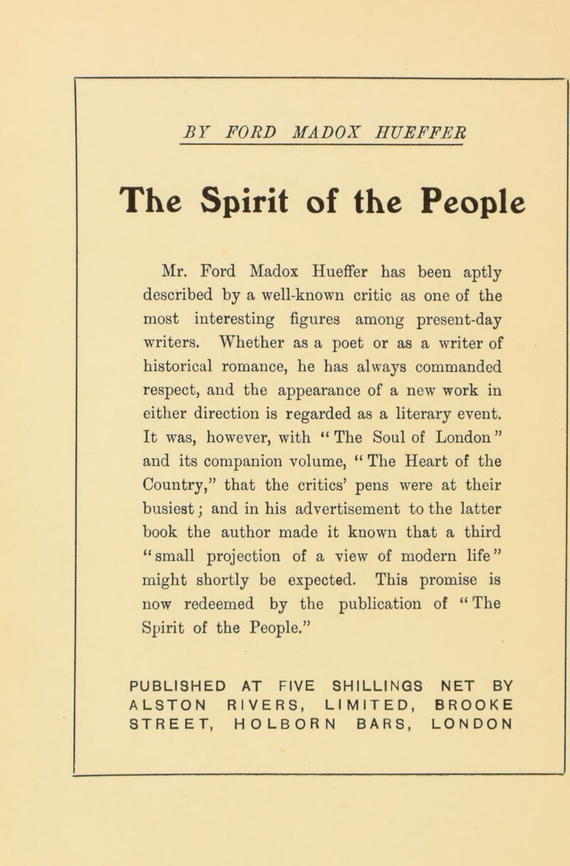 The Spirit of the People Mr. Ford Madox HuefFer has been aptly described by a well-known critic as one of the most interesting figures among present-day writers. Whether as a poet or as a writer of historical romance, he has always commanded respect, and the appearance of a new work in either direction is regarded as a literary event. It was, however, with “ The Soul of London ” and its companion volume, “ The Heart of the Country,” that the critics’ pens were at their busiest j and in his advertisement to the latter book the author made it known that a third “small projection of a view of modern life” might shortly be expected. This promise is now redeemed by the publication of “ The Spirit of the People.” PUBLISHED AT FIVE SHILLINGS NET BY ALSTON RIVERS, LIMITED, BROOKE STREET, HOLBORN BARS, LONDON