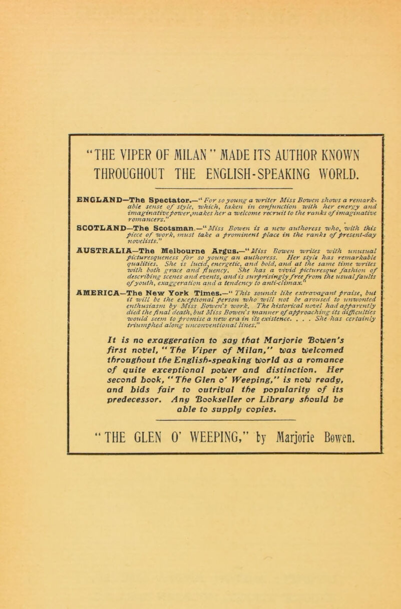 “THE VIPER OF MILAN ” MADE ITS AUTHOR KNOWN THROUGHOUT THE ENGLISH-SPEAKING WORLD. ENCIiAND—The Spectator.—“ For so young a writer Miss Borwen shows a remark- able sense of style, which, taken in conjunction ivith her energy and imaginative power,makes her a welcome recruit to the ranks of imaginative romancers. SCOTIiAND—The Scotsman.—“Miss Borven is a netu authoress who, with this piece of work, must take a prominent place in the ranks of present-day novelists. AUSTRALIA—The Melbourne Argus.— Miss Borwen writes with unusual picturesqueness for so young an authoress. Her style has remarkable qualities. She is lucid, energetic, and bold, and at the same time writes with both grace and fluency. She has a vivid picturesque fashion of describing scenes and events, atid is surprisingly freefrom the usualfaults of youth, exaggeration and a tendency to anti-climax. AMERICA—The New York Times. —“ This sounds like extravagant praise, but it will be the exceptional person who will not be aroused to unwonted enthusiasm by Miss Bowen’s luork. The historical novel had apparently died the final death, but Miss Bowen’s manner of approaching its diffiailties would seem to promise a new era in its existence. . . . She has certainly triumphed along unconventional lines. It is no exaggeration to sag that Marjorie “Botcen’s first noVet, “ The Viper of Milan,” ttias ttielcomed throughout the English-speaking World as a romance of Quite exceptional power and distinction. Her second book, “The Glen o’ Weeping,” is now ready, and bids fair to outrival the popularity of its predecessor. Any Bookseller or Library should be able to supply copies. “ THE GLEN 0’ WEEPING,” ty Marjorie Bowen.