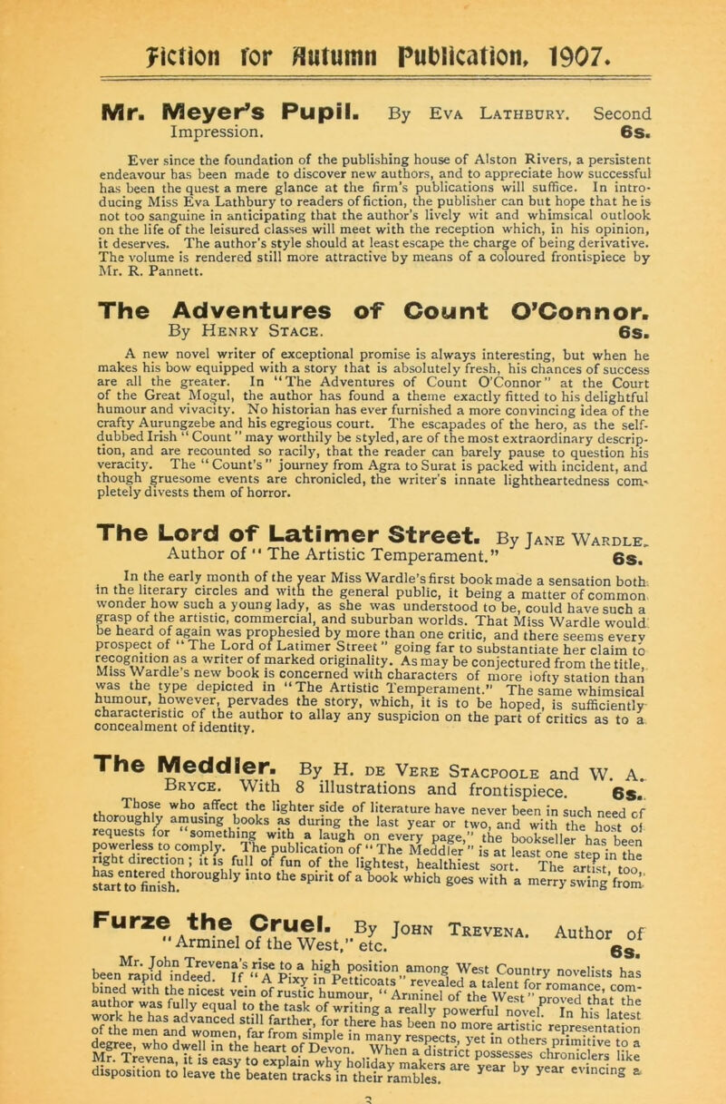 yiction for Hutumn PuDlication, 1907 Mr. Meyer^s Pupil. By Eva Lathbury. Second Impression, 6s. Ever since the foundation of the publishing house of Alston Rivers, a persistent endeavour has been made to discover new authors, and to appreciate how successful has been the quest a mere glance at the firm’s publications will suffice. In intro- ducing Miss Eva Lathbury to readers of fiction, the publisher can but hope that he is not too sanguine in anticipating that the author’s lively wit and whimsical outlook on the life of the leisured classes will meet with the reception which, in his opinion, it deserves. The author’s style should at least escape the charge of being derivative. The volume is rendered still more attractive by means of a coloured frontispiece by Mr. R. Pannett. The Adventures of Count O’Connor. By Henry Stage. 6s. A new novel writer of exceptional promise is always interesting, but when he makes his bow equipped with a story that is absolutely fresh, his chances of success are all the greater. In “The Adventures of Count O’Connor” at the Court of the Great Mogul, the author has found a theme exactly fitted to his delightful humour and vivacity. No historian has ever furnished a more convincing idea of the crafty Aurungzebe and his egregious court. The escapades of the hero, as the self- dubbed Irish “ Count ” may worthily be styled, are of the most extraordinary descrip- tion, and are recounted so racily, that the reader can barely pause to question his veracity. The “ Count’s ” journey from Agra to Surat is packed with incident, and though gruesome events are chronicled, the writer’s innate lightheartedness com' pletely divests them of horror. The Lord of Latimer Street. By jane wardle. Author of  The Artistic Temperament.” 6s. In the early month of the year Miss Wardle’s first book made a sensation both in the literary circles and with the general public, it being a matter of common wonder how such a young lady, as she was understood to be, could have such a grasp of the artistic, commercial, and suburban worlds. That Miss Wardle would be heard of again was prophesied by more than one critic, and there seems every prospect of “The Lord of Latimer Street ” going far to substantiate her claim to ^ marked originality. As may be conjectured from the title. Miss Wardle s new book is concerned with characters of more iofty station than was the type depicted in “ The Artistic Temperament.” The same whimsical humour, however, pervades the story, which, it is to be hoped, is sufficiently- charactenstic of the author to allay any suspicion on the part of critics as to a concealment of identity. Th© Meddler. By H. de Vere Stacpoole and W. A.. Bryce. With 8 illustrations and frontispiece. 68. Those who affect the lighter side of literature have never been in such need c’f thoroughly amustng books as during the last year or two, and with the host oi requests for something with a laugh on every page,” the bookseller has been powerless to comply. The publication of “ The Meddler ” is at least one step in the right direction; it is full of fun of the lightest, healthiest sort. The artist too suruo goes with a merryswing’from- A?,?®] Trevena. Author of Armmel of the West, etc. Mr. John Treyena’s rise to a high position among West Country novelists has SfsSo Ko'S