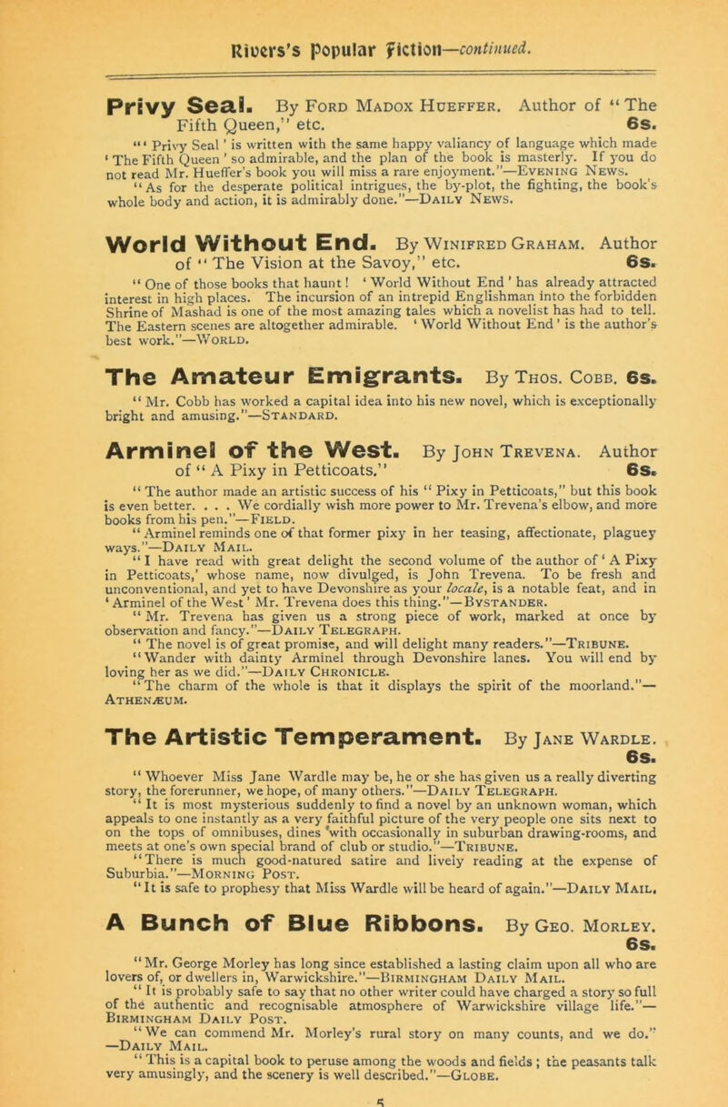 Privy SeSlia By ford Madox Hueffer. Author of “ The Fifth Queen,” etc. 6s. Privy Seal ’ is written with the same happy valiancy of language which made ‘ The Fifth Queen ’ so admirable, and the plan of the book is masterly. If you do not read Mr. Hueffer’s book you will miss a rare enjoyment.”—Evening News. “As for the desperate political intrigues, the by-plot, the fighting, the book’s whole body and action, it is admirably done.”—Daily News. World Without End. By Winifred Graham. Author of ‘‘ The Vision at the Savoy,” etc. 6s. “ One of those books that haunt! ‘ World Without End ’ has already attracted interest in high places. The incursion of an intrepid Englishman into the forbidden Shrine of Mashad is one of the most amazing tales which a novelist h^ had to tell. The Eastern scenes are altogether admirable. ‘ World Without End ’ is the author’s best work.”—World. The Amateur Emig^rants. By thos. cobb. es. “ Mr. Cobb has worked a capital idea into his new novel, which is exceptionally bright and amusing.”—Standard. Arminel of the West. By John Trevena. Author of “ A Pixy in Petticoats.” 6s. “ The author made an artistic success of his “ Pixy in Petticoats,” but this book is even better. . . . We cordially wish more power to Mr. Trevena’s elbow, and more books from his pen.”—Field. “ .Arminel reminds one of that former pixy in her teasing, affectionate, plaguey ways.”—Daily Mail. “I have read with great delight the second volume of the author of ‘ A Pixy in Petticoats,’ whose name, now divulged, is John Trevena. To be fresh and unconventional, and yet to have Devonshire as your locale, is a notable feat, and in ‘ Arminel of the We^t ’ Mr. Trevena does this thing.”—Bystander. “ Mr. Trevena has given us a strong piece of work, marked at once by observation and fancy.”—Daily Telegraph. “ The novel is of great promise, and will delight many readers.”—Tribune. “Wander with dainty Arminel through Devonshire lanes. You will end by loving her as we did.”—Daily Chronicle. “The charm of the whole is that it di.splays the spirit of the moorland.”— Athenaeum. The Artistic Temperament. By Jane Wardle. 6S. “ Whoever Miss Jane Wardle may be, he or she has given us a really diverting story, the forerunner, we hope, of many others.”—Daily Telegraph. “ It is most mysterious suddenly to find a novel by an unknown woman, which appeals to one instantly as a very faithful picture of the very people one sits next to on the tops of omnibuses, dines ’with occasionally in suburban drawing-rooms, and meets at one’s own special brand of club or studio.”—Tribune. “There is much good-natured satire and lively reading at the expense of Suburbia.”—Morning Post. “It is safe to prophesy that Miss Wardle will be heard of again.”—Daily Mail, A Bunch of Blue Ribbons. By Geo. Morley. 6s. “ Mr. George Morley has long since established a lasting claim upon all who are lovers of, or dwellers in, Warwickshire.”—Birmingham Daily Mail. “ It is probably safe to say that no other writer could have charged a story so full of th6 authentic and recognisable atmosphere of Warwickshire village life.”— Birmingham Daily Post. “ We can commend Mr. Morley’s rural story on many counts, and we do.” —Daily Mail. “ This is a capital book to peruse among the woods and fields; the peasants talk very amusingly, and the scenery is well described.”—Globe.