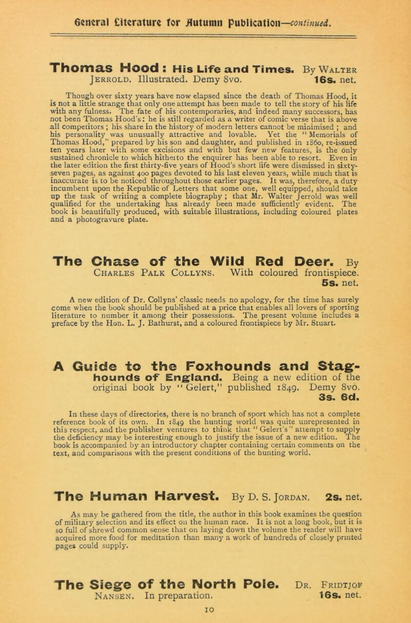 Thoma,S Hood: His Life and Times. By Walter Jerrold. Illustrated. Demy 8vo. 16s. net. Though over sixty years have now elapsed since the death of Thomas Hood, it is not a little strange that only one attempt has been made to tell the story of his life with any fulness. The fate of his contemporaries, and indeed many successors, has not been Thomas Hood’s: he is still regarded as a writer of comic verse that is above all competitors ; his share in the history of modern letters cannot be minimised ; and his personality was unusually attractive and lovable. Yet the “ Memorials of Thomas Hood, prepared by his son and daughter, and published in i860, re-issued ten years later with some excisions and with but few new features, is the only sustained chronicle to which hitheito the enquirer has been able to resort. Even in the later edition the first thirty-five years of Hood’s short life were dismissed in sixty- seven pages, as against 400 pages devoted to his last eleven years, while much that is inaccurate is to be noticed throughout those earlier pages. It was, therefore, a duty incumbent upon the Republic of Letters that some one, well equipped, should take up the task of writing a complete biography ; that Mr. Walter Jerrold was well qualified for the undertaking has already been made sufficiently evident. The book is beautifully produced, with suitable illustrations, including coloured plates and a photogravure plate. The Chase of the Wild Red Deer. By Charles Palk Collyns. With coloured frontispiece. 5s. net. A new edition of Dr. Collyns’ classic needs no apology, for the time has surely come when the book should be published at a price that enables all lovers of sporting literature to number it among their possessions. The present volume includes a preface by the Hon. L. J. Bathurst, and a coloured frontispiece by Mr. Stuart. A Guide to the Foxhounds and Stag:- hounds of Eng^la.nd. Being a new edition of the original book by “ Gelert,” published 1849. Demy 8vo. 3s. 6d. In these days of directories, there is no branch of sport which has not a complete reference book of its own. In 1849 the hunting world was quite unrepresented in this respect, and the publisher ventures to think that “ Gelert’s” attempt to supply the deficiency may be interesting enough to justify the issue of a new edition. The book is accompanied by an introductory chapter containing certain comments on the text, and comparisons with the present conditions of the hunting world. The Human Harvest. By d. s.Jordan. 2s.net. As may be gathered from the title, the author in this book examines the question of military selection and its effect on the human race. It is not a long book, but it is so full of shrewd common sense that on laying down the volume the reader will have acquired more food for meditation than many a work of hundreds of closely printed pages could supply. The Sieg^e of the North Pole. dr. Fridtjof Nansen. In preparation. 16s. net.