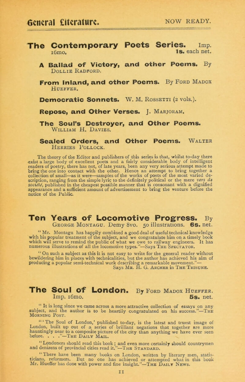 6ciKral £it«ratur<. now ready. The Contemporary Poets Series, imp. i6niOt Is. each net. A Ballad of Victory, and other Poems. By Dollie Radford. From Inland, and other Poems. By Ford Madox Hdeffer. Democratic Sonnets. W. M. Rossetti (2 vols.). Repose, and Other Verses. J. Marjoram. The Soul’s Destroyer, and Other Poems. William H. Davies. Sealed Orders, and Other Poems. Walter Merries Pollock. The theory of the Editor and publishers of this series is that, whilst to-day there exist a large body of excellent poets and a fairly considerable body of intelligent readers of poetry, there has not, of late years, been any very serious attempt made to bring the one into contact with the other. Hence an attempt to bring together a collection of small—as it were—samples of the works of poets of the most varied de- scription, ranging from the simple lyric to the definitely political or the mere vers de socieU, published in the cheapest possible manner that is consonant with a dignified appearance and a sufficient amount of advertisement to bring the venture before the notice of the Public. Ten Years of Locomotive Progress. By George Montagu. Demy 8vo. 50 illustrations. 6s. net. “Mr. Montagu has happily combined a good deal of useful technical knowledge with his popular treatment of the subject, and we congratulate him on a timely book which will serve to_remind the public of what we owe to railway engineers. It has numerous illustrations of all the locomotive types.”—Says The Spectator. ‘ ‘ On such a subject as this it is not easy to write for the general reader without bewildering him in places with technicalities, but the author has achieved his aim of producing a popular semi-technical work describing a remarkable movement.”— Says Mr. H. G. Archer in The Tribune. The Soul of London. By Ford Madox Hdeffer. Imp. i6mo. 5s. net. It is long since we came across a more attractive collection of essays on any subject, .and the author is to be heartily congratulated on his success.”—The Morning Post. “ ‘ The Soul of London,' published to-day, is the latest and truest image of London, built up out of a series of brilliant negations that together are more hauntingly near to a composite picture of the city than anything we have ever seen before. . . .’’—The Daily Mail. “ Londoners should read this book ; and even more certainly should countrymen and denizens of provincial cities read it.”—The Standard. “ There have been many books on London, written by literary men, statis- ticians, reformers. But no one has achieved or attempted what in this book Mr. Hueffer has done with power and fine insight.”—The Daily News.