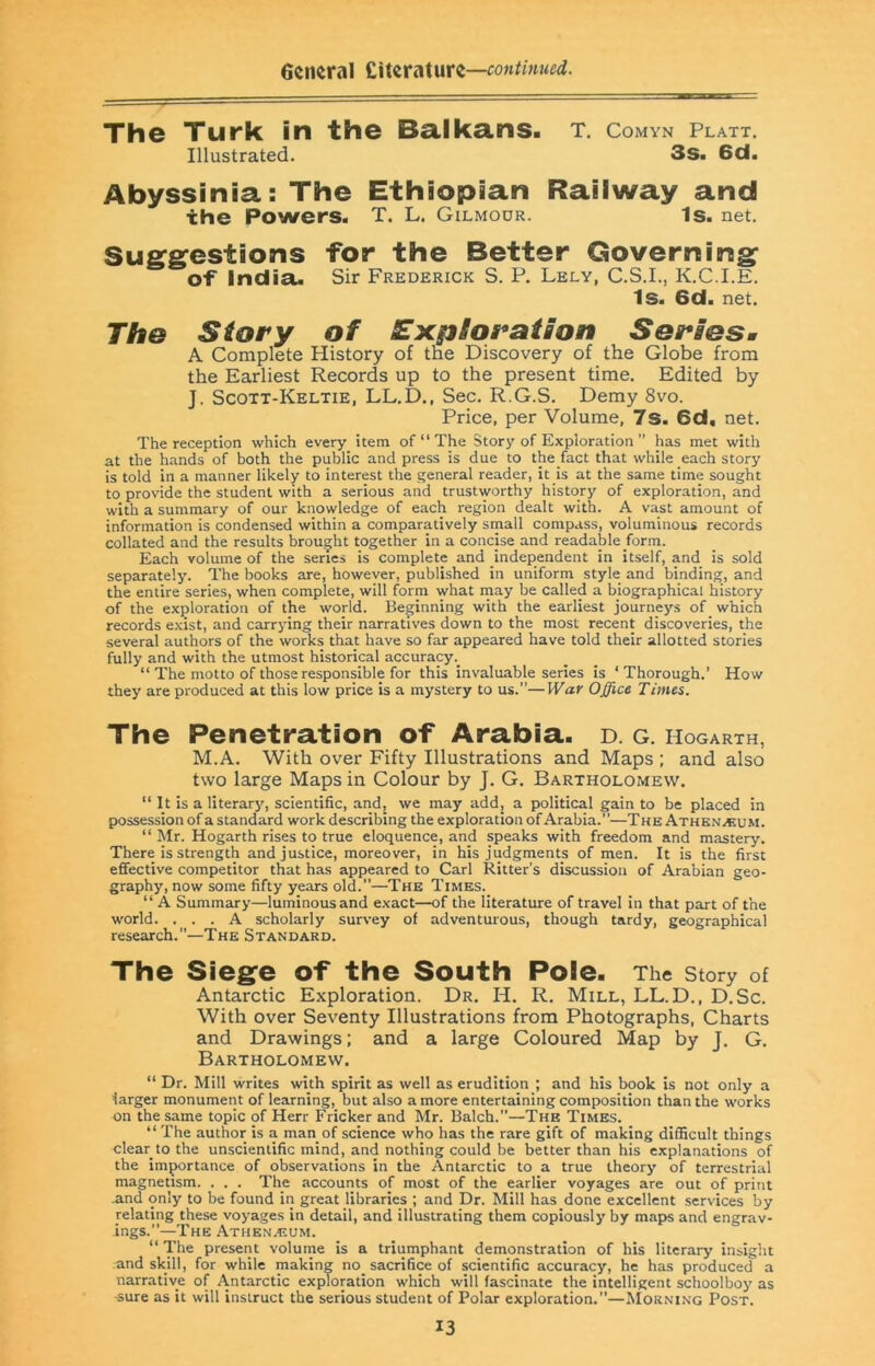 6ciieral t'xtZVMWZ—contmued. The Turk in the Ba.lka.ns. t. comyn platt. Illustrated. 3s. 6d. Abyssinia: The Ethiopian Raiiway and the Powers. T. L. Gilmoor. Is. net. Suggestions for the Better Governing of India. Sir Frederick S. P. Lely, C.S.I., K.C.I.E. Is. 6d. net. The Story of SExpioration Seriesm A Complete History of the Discovery of the Globe from the Earliest Records up to the present time. Edited by J. Scott-Keltie, LL.D., Sec. R.G.S. Demy 8vo. Price, per Volume, 7s. 6d, net. The reception which every item of “ The Story of Exploration ” has met with at the hands of both the public and press is due to the fact that while each story is told in a manner likely to interest the general reader, it is at the same time sought to provide the student with a serious and trustworthy history of exploration, and with a summary of our knowledge of each region dealt with. A vast amount of information is condensed within a comparatively small compass, voluminous records collated and the results brought together in a concise and readable form. Each volume of the series is complete and independent in itself, and is sold separately. The books are, however, published in uniform style and binding, and the entire series, when complete, will form what may be called a biographical history of the exploration of the world. Beginning with the earliest journeys of which records e.xist, and carrying their narratives down to the most recent discoveries, the several authors of the works that have so far appeared have told their allotted stories fully and with the utmost historical accuracy “ The motto of those responsible for this invaluable series is ‘Thorough.’ How they are produced at this low price is a mystery to us.”—War Office Times. The Penetration of Arabia. D. G. Hogarth, M.A. With over Fifty Illustrations and Maps ; and also two large Maps in Colour by J. G. Bartholomew. “ It is a literary, scientific, andj we may add, a political gain to be placed in possession of a standard work describing the exploration of Arabia.”—The Athknacum. “ Mr. Hogarth rises to true eloquence, and speaks with freedom and mastery. There is strength and justice, moreover, in his judgments of men. It is the first effective competitor that has appeared to Carl Ritter’s discussion of Arabian geo- graphy, now some fifty years old.”—The Times. “ A Summary—luminous and exact—of the literature of travel in that part of the world. ... A scholarly survey of adventurous, though tardy, geographical research.”—The Standard. The Siege of the South Pole. The story of Antarctic Exploration. Dr. H. R. Mill, LL.D., D.Sc. With over Seventy Illustrations from Photographs, Charts and Drawings; and a large Coloured Map by J. G. Bartholomew. “ Dr. Mill writes with spirit as well as erudition ; and his book is not only a larger monument of learning, but also a more entertaining composition than the works on the same topic of Herr Fricker and Mr. Balch.”—The Times. “ The author is a man of science who has the rare gift of making difficult things clear to the unscientific mind, and nothing could be better than his explanations of the importance of observations in the Antarctic to a true theory of terrestrial magnetism. . . . The accounts of most of the earlier voyages are out of print .and only to be found in great libraries ; and Dr. Mill has done excellent services by relating these voyages in detail, and illustrating them copiously by maps and engrav- ings.”—The Athen-eom. “ The present volume is a triumphant demonstration of his literary insight and skill, for while making no sacrifice of scientific accuracy, he has produced a narrative of Antarctic exploration which will fascinate the intelligent schoolboy as -sure as it will instruct the serious student of Polar exploration.”—Morning Post.