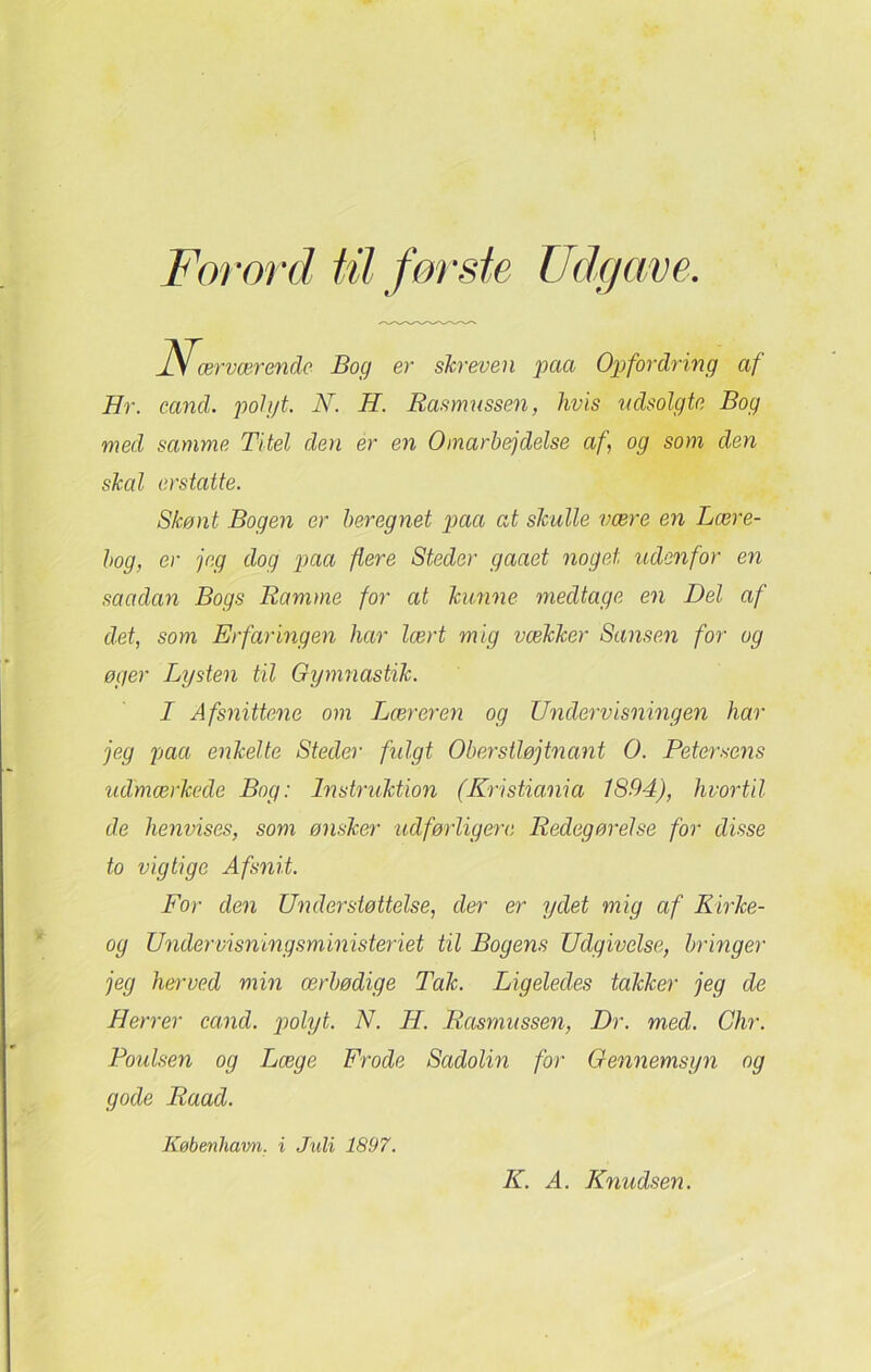 Forord fil første Udgave, Næ, 'værende Bog er skreven paa Opfordring af Hr. cand. pot yt. N. H. Rasmussen, hvis udsolgte Bog med samme Titel den er en Omarbejdelse af, og som den skal erstatte. Skønt Bogen er beregnet paa at skulle være en Lære- bog, er jeg dog paa flere Steder gaaet noget udenfor en saadan Bogs Ramme for at kunne medtage en Del af det, som Erfaringen har lært mig vækker Sansen for og øger Lysten til Gymnastik. I Afsnittene om Liæreren og Undervisningen har jeg paa enkelte Steder fulgt Oberstløjtnant O. Petersens udmærkede Bog: Instruktion (Kristiania 1894), hvortil de henvises, som ønsker udførligere Redegørelse for disse to vigtige Afsnit. For den Understøttelse, der er ydet mig af Rirke- og Undervisningsministeriet til Bogens Udgivelse, bringer jeg herved min ærbødige Tak. Ligeledes takker jeg de Herrer cand. polyt. N. H. Rasmussen, Dr. med. Chr. Poulsen og Læge Frode Sadolin for Gennemsyn og gode Raad. Københam. i Juli 1897. K. A. Knudsen.