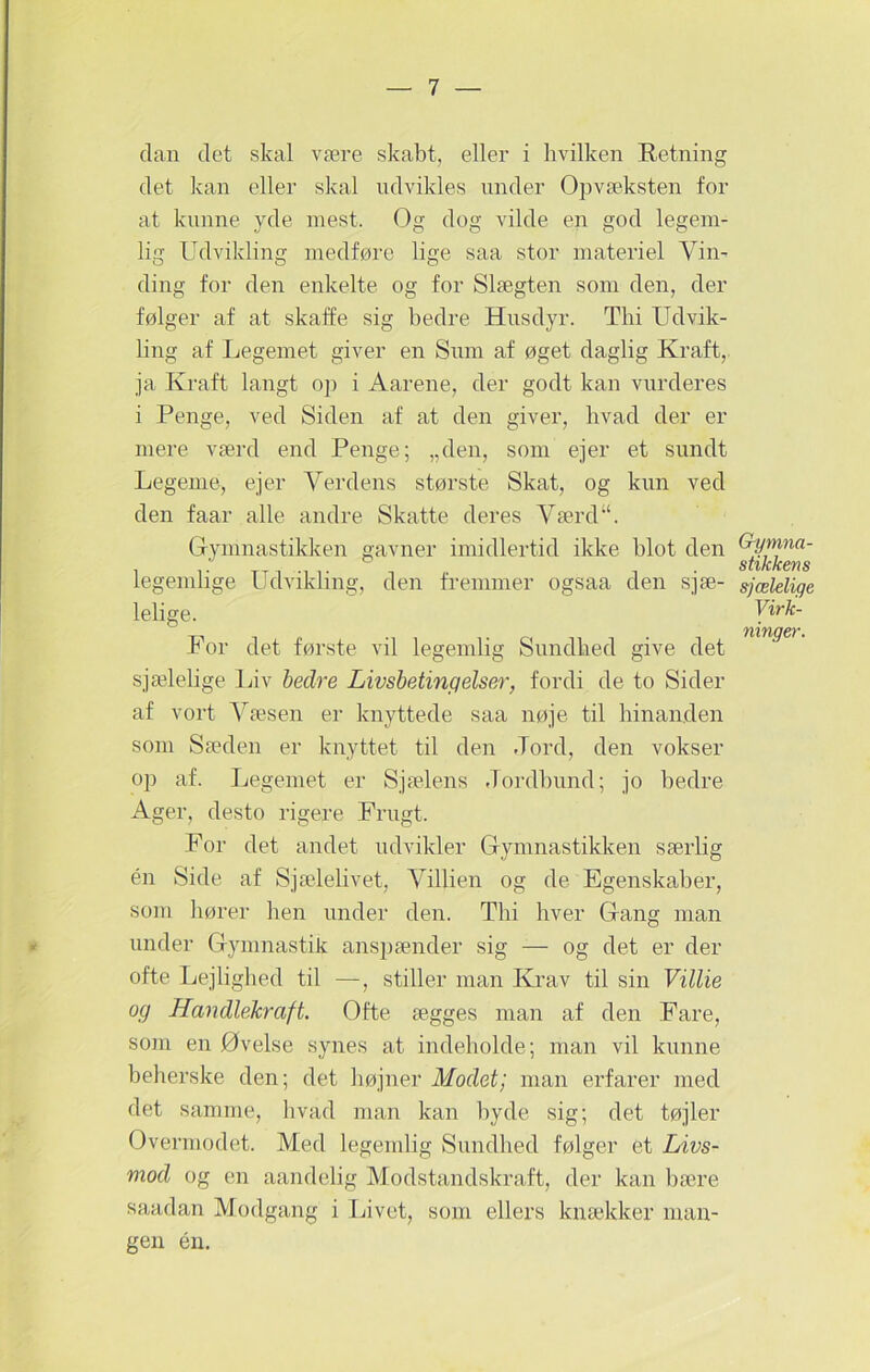 elan elet skal være skabt, eller i hvilken Retning det kan eller skal udvikles under Opvæksten for at kunne yde mest. Og dog vilde en god legem- lig Udvikling medføre lige saa stor materiel Vin- ding for den enkelte og for Slægten som den, der følger af at skaffe sig bedre Husdyr. Thi Udvik- ling af Legemet giver en Sum af øget daglig Kraft, ja Kraft langt op i Aarene, der godt kan vurderes i Penge, ved Siden af at den giver, hvad der er mere værd end Penge; „den, som ejer et sundt Legeme, ejer Verdens største Skat, og kun ved den faar alle andre Skatte deres Værd“. Gymnastikken gavner imidlertid ikke blot den legemlige Udvikling, den fremmer ogsaa den sjæ- lelige. For det første vil legemlig Sundhed give det sjælelige Liv bedre Livsbetingelser, fordi de to Sider af vort Væsen er knyttede saa nøje til hinanden som Sæden er knyttet til den .Tord, den vokser op af. Legemet er Sjælens Jordbund; jo bedre Ager, desto rigere Frugt. For det andet udvikler Gymnastikken særlig én Side af Sjælelivet, Villien og de Egenskaber, som liører lien under den. Thi hver Gang man under Gymnastik anspænder sig -— og det er der ofte Lejlighed til —, stiller man Krav til sin Villie og Handlekraft. Ofte ægges man af den Fare, som en Øvelse synes at indeholde; man vil kunne beherske den; det højner Modet; man erfarer med det samme, hvad man kan byde sig; det tøjler Overmodet. Med legemlig Sundhed følger et Livs- mod og en aandelig Modstandskraft, der kan bære saadan Modgang i Livet, som ellers knækker man- gen én. Gymna- stikkens sjælelige Virk- ninger.