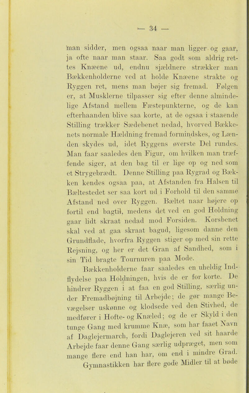 man sicider, men ogsaa naar man ligger Og gaar, ja ofte naar man staar. Saa godt som aldrig ret- tes Knæene ud, endnu sjældnere strækker man Bækkenholderne ved at holde Knæene strakte og Byggen ret, mens man bøjer sig fremad. Følgen er, at Musklerne tilpasser sig efter denne alminde- lige Afstand mellem Fæstepunkterne, og de kan efterhaanclen blive saa korte, at de ogsaa i staaende Stilling trækker Sædebenet nedad, hvorved Bække- nets normale Hældning fremad formindskes, og Læn- den skydes ud, idet Byggens øverste Uel rundes. Man faar saaledes den Figur, om hvilken man træf- fende siger, at den bag til er lige op og ned som et Strygebrædt. Denne Stilling paa Bygrad og Bæk- ken kendes ogsaa paa, at Afstanden fra Halsen til Bæltestedet ser saa kort ud i Forhold til den samme Afstand ned over Byggen. Bæltet naar højere op fortil end bagtil, medens det ved en god Holdning gaar lidt skraat nedad mod Forsiden. Korsbenet skal ved at gaa skraat bagud, ligesom danne den Grundflade, hvorfra Byggen stiger op med sin rette Bejsning, og her er det Gran af Sandhed, som i sin Tid bragte Tournuren paa Mode. Bækkenhoklerne faar saaledes en uheldig Ind- flydelse paa Holdningen, hvis de er for koite. De hindrer Byggen i at faa en god Stilling, sæilig un- der Fremadbøjning til Arbejde; de gør mange Be- vægelser uskønne og klodsede ved den Stivhed, de medfører i Hofte- og Knæled; og de er Skyld i den tunge Gang med krumme Knæ, som har faaet Navn af Daglejermarch, fordi Daglejeren ved sit haarde Arbejde faar denne Gang særlig udpræget, men som mange flere end han har, om end i mindre Grad. Gymnastikken har flere gode Midler til at bøde
