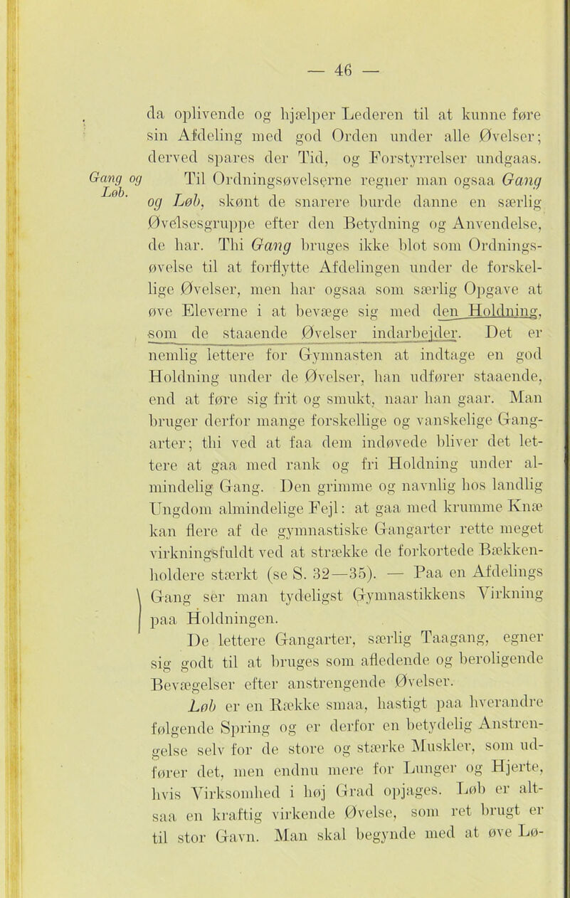 Gang og Løb. da oplivende og hjælper Lederen til at kunne føre sin Afdeling med god Orden under alle Øvelser; derved spares der Tid, og Forstyrrelser undgaas. Til Ordningsøvelserne regner man ogsaa Gang og Løb, skønt de snarere burde danne en særlig Øvelsesgruppe efter den Betydning og Anvendelse, de har. Thi Gang bruges ikke blot som Ordnings- øvelse til at forflytte Afdelingen under de forskel- lige Øvelser, men bar ogsaa som særlig Opgave at øve Eleverne i at bevæge sig med den Holdning. gom de staaende Øvelser indarbejder. Det er nemlig lettere for Gymnasten at indtage en god Holdning under de Øvelser, ban udfører staaende, end at føre sig frit og smukt, naar ban gaar. Man bruger derfor mange forskellige og vanskelige Gang- arter; tbi ved at faa dem indøvede bliver det let- tere at gaa med rank og fri Holdning under al- mindelig Gang. Den grimme og navnlig bos landlig Ungdom almindelige Fejl: at gaa med krumme Knæ kan flere af de gymnastiske Gangarter rette meget virkningsfuldt ved at strække de forkortede Bækken- boldere stærkt (se S. 32—35). — Paa en Afdelings Gang ser man tydeligst (gymnastikkens \ irkning paa Holdningen. De lettere Gangarter, særlig Taagang, egner si o- godt til at bruges som afledende og beroligende o o o Bevægelser efter anstrengende Øvelser. Lob er en Bække smaa, hastigt paa hverandre følgende Spring og er derfor en betydelig Anstren- gelse selv for de store og stærke Muskler, som ud- fører det, men endnu mere for Lunger og Hjerte, hvis Virksomhed i bøj Grad opjages. Løb er alt- saa en kraftig virkende Øvelse, som ret brugt er til stor Gavn. Man skal begynde med at øve Lø-