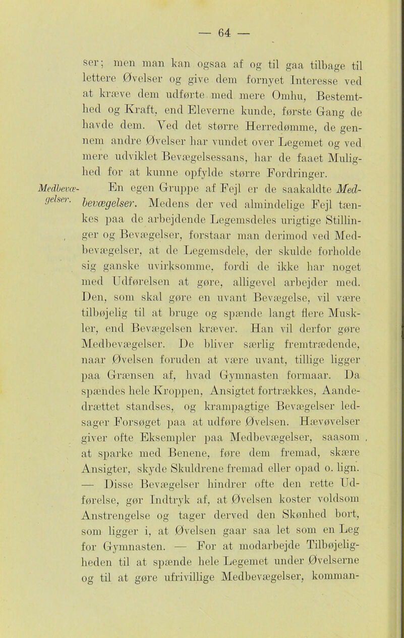 Medbevæ- gelser. ser; men man kan ogsaa af og til gaa tilbage til lettere Øvelser og give dem fornyet Interesse ved at kræve dem udførte med mere Omhu, Bestemt- hed og Kraft, end Eleverne kunde, første Gang de havde dem. Ved det støi’re Herredømme, de gen- nem andre Øvelser har vundet over Legemet og ved mere udviklet Bevægelsessans, har de faaet Mulig- hed for at kunne opfylde større Fordringer. En egen Gruppe af Fejl er de saakaldte Med- bevægelser. Medens der ved almindelige Fejl tæn- kes paa de arbejdende Legemsdeles urigtige Stillin- ger og Bevægelser, forstaar man derimod ved Med- bevægelser, at de Legemsdele, der skulde forholde sig ganske uvirksomme, fordi de ikke har noget med Udførelsen at gøre, alligevel arbejder med. Den, som skal gøre en uvant Bevægelse, vil være tilbøjelig til at bruge og spænde langt flere Musk- ler, end Bevægelsen kræver. Han vil derfor gøre Medbevægelser. De bliver særlig fremtrædende, naar Øvelsen foruden at være uvant, tillige ligger paa Grænsen af, hvad Gymnasten formaar. Da spændes hele Kroppen, Ansigtet fortrækkes, Aande- drættet standses, og krampagtige Bevægelser led- sager Forsøget paa at udføre Øvelsen. Hævøvelser giver ofte Eksempler paa Medbevægelser, saasom at sparke med Benene, føre dem fremad, skære Ansigter, skyde Skuldrene fremad eller opad o. lign. — Disse Bevægelser hindrer ofte den rette Ud- førelse, gør Indtryk af, at Øvelsen koster voldsom Anstrengelse og tager derved den Skønhed bort, som ligger i, at Øvelsen gaar saa let som en Leg for Gymnasten. — For at modarbejde Tilbøjelig- heden til at spænde hele Legemet under Øvelserne og til at gøre ufrivillige Medbevægelser, komman-