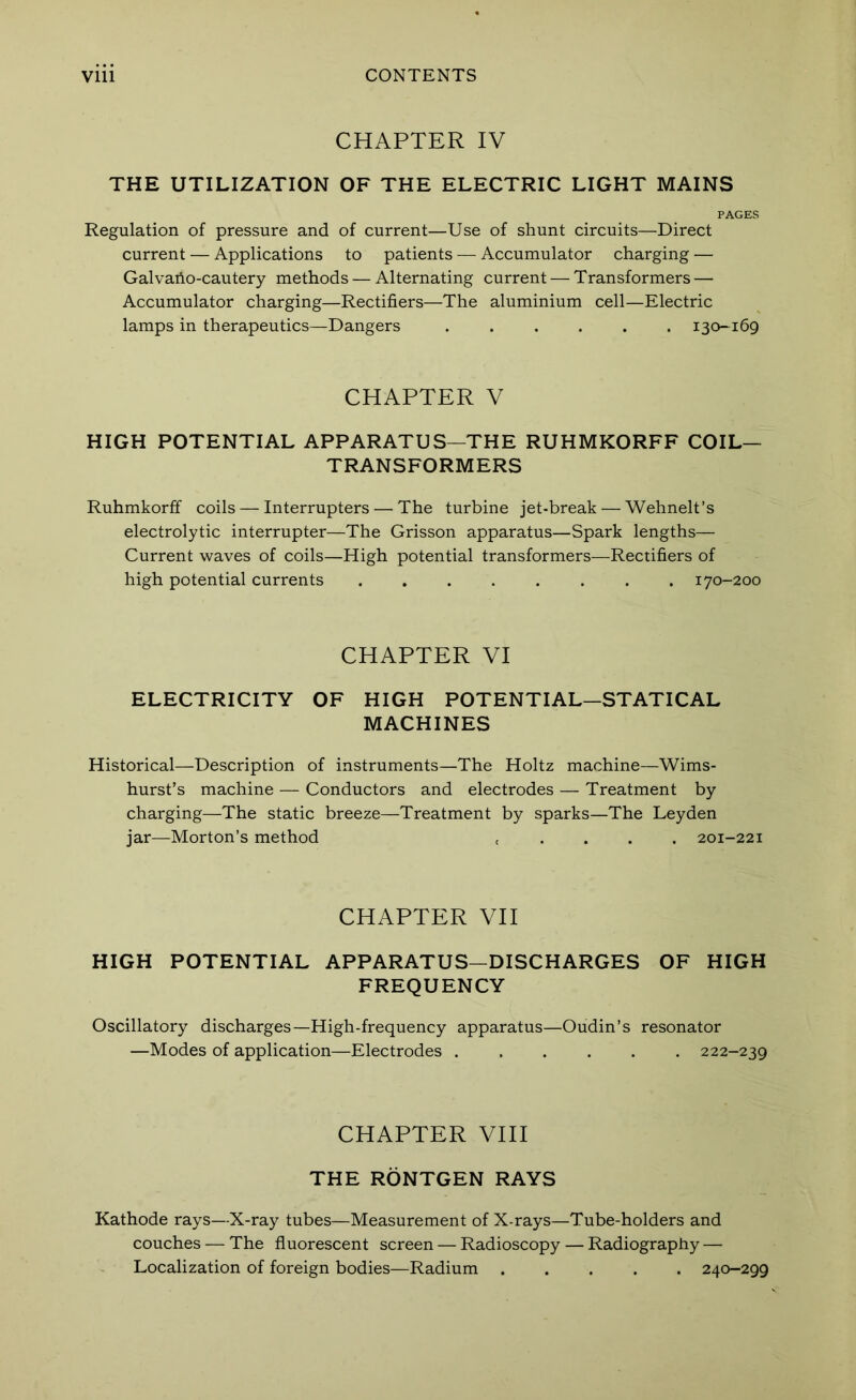 CHAPTER IV THE UTILIZATION OF THE ELECTRIC LIGHT MAINS PAGES Regulation of pressure and of current—Use of shunt circuits—Direct current — Applications to patients — Accumulator charging — Galvaho-cautery methods — Alternating current — Transformers — Accumulator charging—Rectifiers—The aluminium cell—Electric lamps in therapeutics—Dangers ...... 130-169 CHAPTER V HIGH POTENTIAL APPARATUS—THE RUHMKORFF COIL- TRANSFORMERS Ruhmkorff coils — Interrupters — The turbine jet-break — Wehnelt’s electrolytic interrupter—The Grisson apparatus—Spark lengths— Current waves of coils—High potential transformers—Rectifiers of high potential currents ........ 170-200 CHAPTER VI ELECTRICITY OF HIGH POTENTIAL—STATICAL MACHINES Historical—Description of instruments—The Holtz machine—Wims- hurst’s machine — Conductors and electrodes — Treatment by charging—The static breeze—Treatment by sparks—The Leyden jar—Morton’s method c . . . . 201-221 CHAPTER VII HIGH POTENTIAL APPARATUS-DISCHARGES OF HIGH FREQUENCY Oscillatory discharges—High-frequency apparatus—Oudin’s resonator —Modes of application—Electrodes ...... 222-239 CHAPTER VIII THE RONTGEN RAYS Kathode rays—X-ray tubes—Measurement of X-rays—Tube-holders and couches — The fluorescent screen — Radioscopy — Radiography — Localization of foreign bodies—Radium 240-299