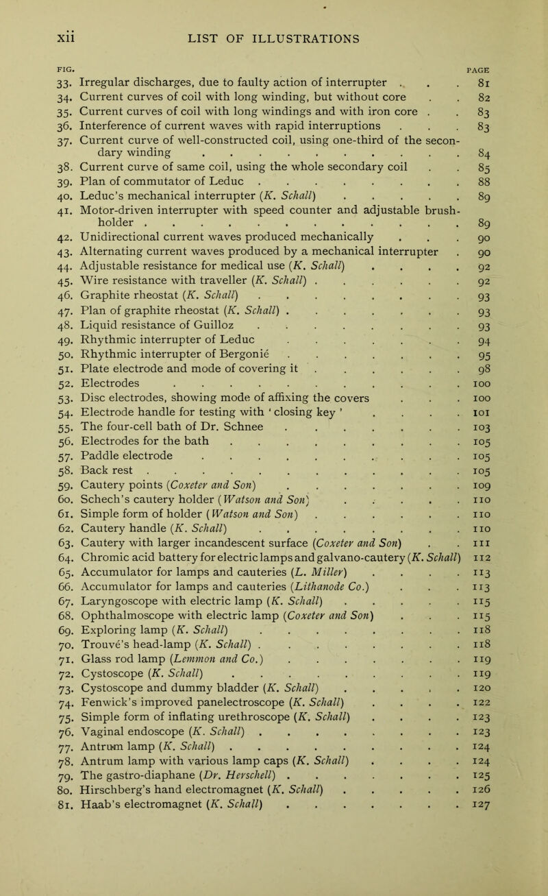 FIG. PAGE 33. Irregular discharges, due to faulty action of interrupter . . .81 34. Current curves of coil with long winding, but without core . . 82 35. Current curves of coil with long windings and with iron core . . 83 36. Interference of current waves with rapid interruptions ... 83 37. Current curve of well-constructed coil, using one-third of the secon- dary winding .......... 84 38. Current curve of same coil, using the whole secondary coil . . 85 39. Plan of commutator of Leduc 88 40. Leduc’s mechanical interrupter {K. Schall) ..... 89 41. Motor-driven interrupter with speed counter and adjustable brush- holder ............ 89 42. Unidirectional current waves produced mechanically . . .90 43. Alternating current waves produced by a mechanical interrupter . 90 44. Adjustable resistance for medical use {K. Schall) .... 92 45. Wire resistance with traveller {K. Schall) ...... 92 46. Graphite rheostat {K. Schall) ........ 93 47. Plan of graphite rheostat {K. Schall) 93 48. Liquid resistance of Guilloz ........ 93 49. Rhythmic interrupter of Leduc ....... 94 50. Rhythmic interrupter of Bergonie ....... 95 51. Plate electrode and mode of covering it 98 52. Electrodes ........... 100 53. Disc electrodes, showing mode of affixing the covers . . . 100 54. Electrode handle for testing with ‘ closing key ’ .... loi 55. The four-cell bath of Dr. Schnee . ...... 103 56. Electrodes for the bath 105 57. Paddle electrode .......... 105 58. Back rest ............ 105 59. Cautery points {Coxeter and Son) . ...... 109 60. Schech’s cautery holder no 61. Simple form of holder (Watson and Son) no 62. Cautery handle {K. Schall) . . . . . . . .no 63. Cautery with larger incandescent surface Sow) . .111 64. Chromic acid battery for electric lamps and galvano-cautery (A. Sr/m//) 112 65. Accumulator for lamps and cauteries (L. .... 113 66. Accumulator for lamps and cauteries Co.) . . • n3 67. Laryngoscope with electric lamp (A. SoAa//) . . . . • H5 68. Ophthalmoscope with electric lamp (CoAT^^^r Sow) . . • n5 69. Exploring lamp {K. Schall) . . . . . . . .118 70. Trouve’s head-lamp {K. Schall) . . . . . . . .118 71. Glass rod lamp (L^wiwow wwi Co.) ....... 119 72. Cystoscope {K. Schall) . . . . . . . . • n9 73. Cystoscope and dummy bladder {K. Schall) . . . . .120 74. Fenwick’s improved panelectroscope {K. Schall) .... 122 75. Simple form of inflating urethroscope [K, Schall) . . . .123 76. Vaginal endoscope {K. Schall) 123 77. Antrum lamp [K. Schall) 124 78. Antrum lamp with various lamp caps {K. Schall) . . . .124 79. The gastro-diaphane {Dr. Herschell) 125 80. Hirschberg’s hand electromagnet {K. Schall) 126 81. Haab’s electromagnet {K. Schall) 127