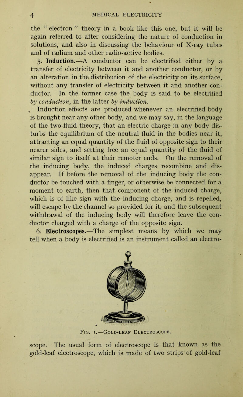 the “ electron ” theory in a book like this one, but it will be again referred to after considering the nature of conduction in solutions, and also in discussing the behaviour of X-ray tubes and of radium and other radio-active bodies. 5. Induction.—A conductor can be electrified either by a transfer of electricity between it and another conductor, or by an alteration in the distribution of the electricity on its surface, without any transfer of electricity between it and another con- ductor. In the former case the body is said to be electrified hy conduction, in the latter by induction. , Induction effects are produced whenever an electrified body is brought near any other body, and we may say, in the language of the two-fluid theory, that an electric charge in any body dis- turbs the equilibrium of the neutral fluid in the bodies near it, attracting an equal quantity of the fluid of opposite sign to their nearer sides, and setting free an equal quantity of the fluid of similar sign to itself at their remoter ends. On the removal of the inducing body, the induced charges recombine and dis- appear. If before the removal of the inducing body the con- ductor be touched with a Anger, or otherwise be connected for a moment to earth, then that component of the induced charge, which is of like sign with the inducing charge, and is repelled, will escape by the channel so provided for it, and the subsequent withdrawal of the inducing body will therefore leave the con- ductor charged with a charge of the opposite sign. 6. Electroscopes.—^The simplest means by which we may tell when a body is electrified is an instrument called an electro- © Fig. I.—Gold-leaf Electroscope. scope. The usual form of electroscope is that known as the gold-leaf electroscope, which is made of two strips of gold-leaf