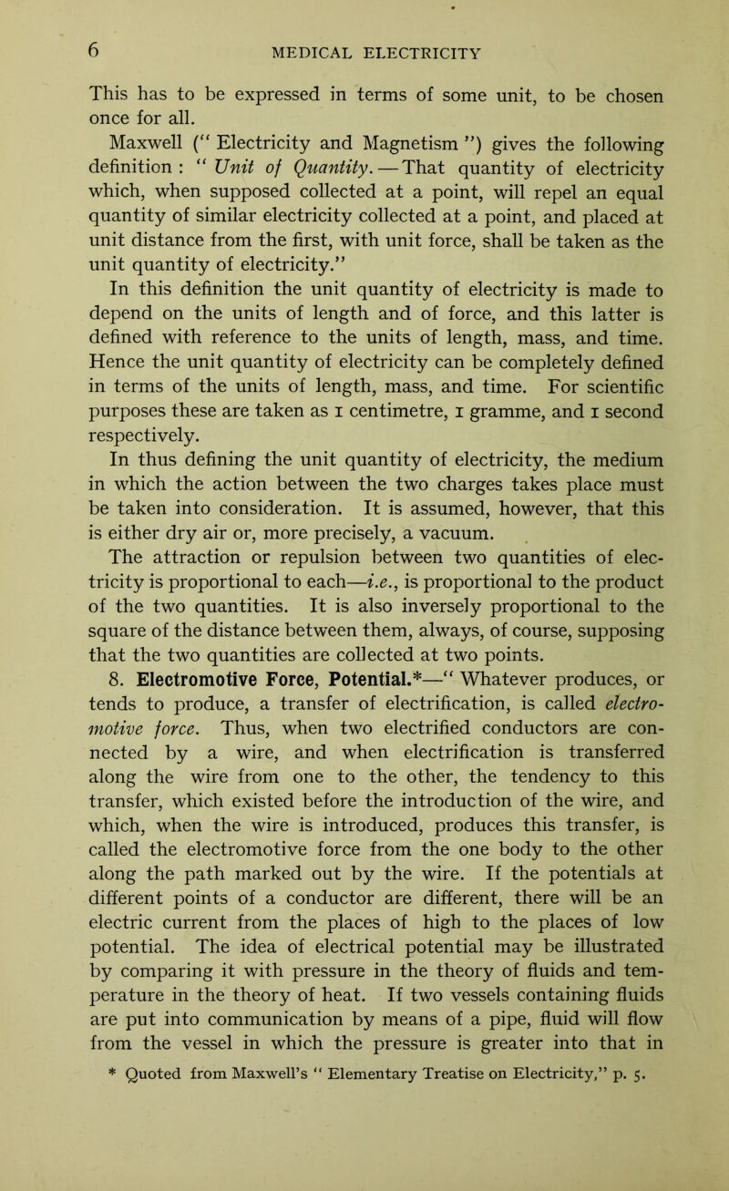 This has to be expressed in terms of some unit, to be chosen once for all. Maxwell Electricity and Magnetism ”) gives the following definition: '‘Unit of Quantity.—That quantity of electricity which, when supposed collected at a point, will repel an equal quantity of similar electricity collected at a point, and placed at unit distance from the first, with unit force, shall be taken as the unit quantity of electricity.” In this definition the unit quantity of electricity is made to depend on the units of length and of force, and this latter is defined with reference to the units of length, mass, and time. Hence the unit quantity of electricity can be completely defined in terms of the units of length, mass, and time. For scientific purposes these are taken as i centimetre, i gramme, and i second respectively. In thus defining the unit quantity of electricity, the medium in which the action between the two charges takes place must be taken into consideration. It is assumed, however, that this is either dry air or, more precisely, a vacuum. The attraction or repulsion between two quantities of elec- tricity is proportional to each—i.e., is proportional to the product of the two quantities. It is also inversely proportional to the square of the distance between them, always, of course, supposing that the two quantities are collected at two points. 8. Electromotive Force, Potential.*—“ Whatever produces, or tends to produce, a transfer of electrification, is called electro- motive force. Thus, when two electrified conductors are con- nected by a wire, and when electrification is transferred along the wire from one to the other, the tendency to this transfer, which existed before the introduction of the wire, and which, when the wire is introduced, produces this transfer, is called the electromotive force from the one body to the other along the path marked out by the wire. If the potentials at different points of a conductor are different, there will be an electric current from the places of high to the places of low potential. The idea of electrical potential may be illustrated by comparing it with pressure in the theory of fluids and tem- perature in the theory of heat. If two vessels containing fluids are put into communication by means of a pipe, fluid will flow from the vessel in which the pressure is greater into that in * Quoted from Maxwell’s “ Elementary Treatise on Electricity,” p. 5.