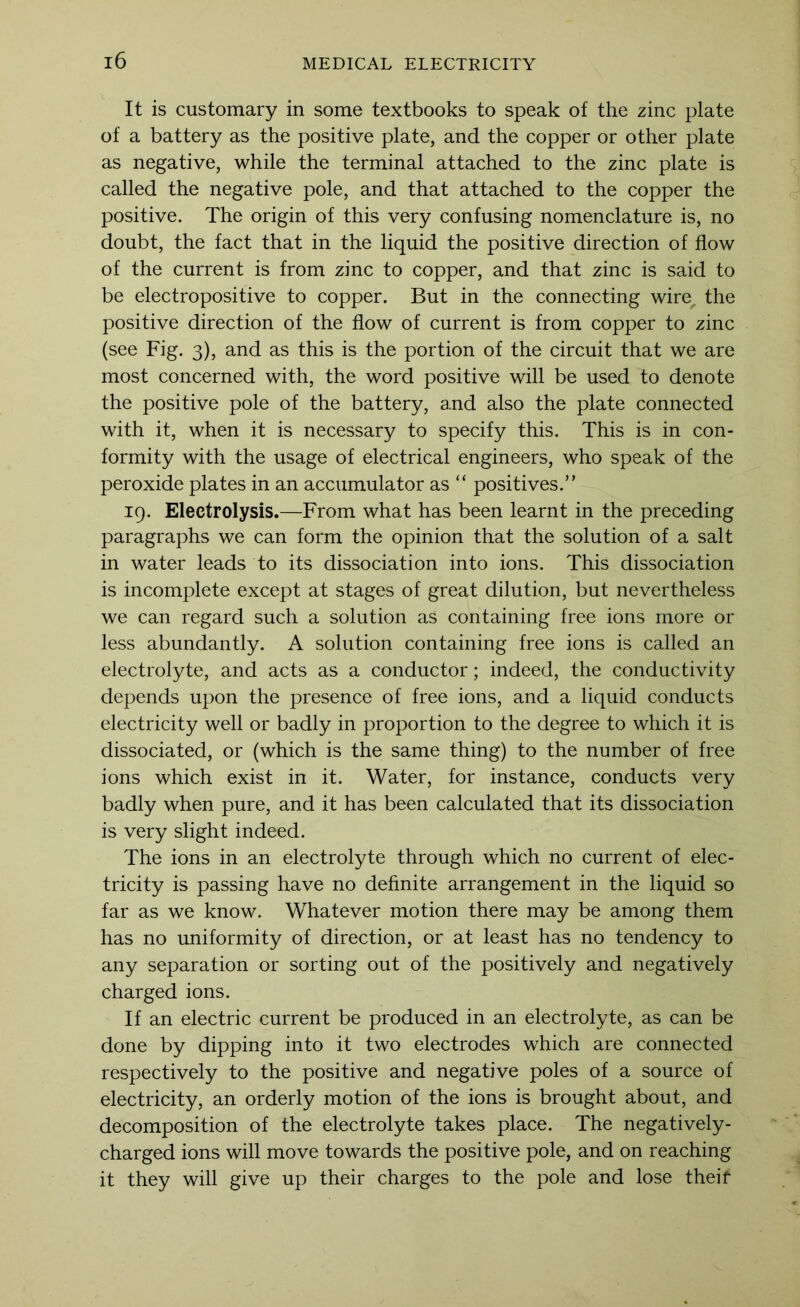 It is customary in some textbooks to speak of the zinc plate of a battery as the positive plate, and the copper or other plate as negative, while the terminal attached to the zinc plate is called the negative pole, and that attached to the copper the positive. The origin of this very confusing nomenclature is, no doubt, the fact that in the liquid the positive direction of flow of the current is from zinc to copper, and that zinc is said to be electropositive to copper. But in the connecting wire, the positive direction of the flow of current is from copper to zinc (see Fig. 3), and as this is the portion of the circuit that we are most concerned with, the word positive will be used to denote the positive pole of the battery, and also the plate connected with it, when it is necessary to specify this. This is in con- formity with the usage of electrical engineers, who speak of the peroxide plates in an accumulator as “ positives.” 19. Electrolysis.—From what has been learnt in the preceding paragraphs we can form the opinion that the solution of a salt in water leads to its dissociation into ions. This dissociation is incomplete except at stages of great dilution, but nevertheless we can regard such a solution as containing free ions more or less abundantly. A solution containing free ions is called an electrolyte, and acts as a conductor; indeed, the conductivity depends upon the presence of free ions, and a liquid conducts electricity well or badly in proportion to the degree to which it is dissociated, or (which is the same thing) to the number of free ions which exist in it. Water, for instance, conducts very badly when pure, and it has been calculated that its dissociation is very slight indeed. The ions in an electrolyte through which no current of elec- tricity is passing have no definite arrangement in the liquid so far as we know. Whatever motion there may be among them has no uniformity of direction, or at least has no tendency to any separation or sorting out of the positively and negatively charged ions. If an electric current be produced in an electrolyte, as can be done by dipping into it two electrodes which are connected respectively to the positive and negative poles of a source of electricity, an orderly motion of the ions is brought about, and decomposition of the electrolyte takes place. The negatively- charged ions will move towards the positive pole, and on reaching it they will give up their charges to the pole and lose theif