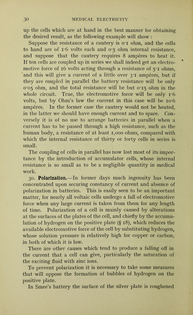 up the cells which are at hand in the best manner for obtaining the desired result, as the following example will show : Suppose the resistance of a cautery is O’l ohm, and the cells to hand are of i’6 volts each and 0*5 ohm internal resistance, and suppose that the cautery requires 8 amperes to heat it. If ten cells are coupled up in series we shall indeed get an electro- motive force of 16 volts acting through a resistance of 5-1 ohms, and this will give a current of a little over 3-1 amperes, but if they are coupled in parallel the battery resistance will be only 0-05 ohm, and the total resistance will be but 0*15 ohm in the whole circuit. True, the electromotive force will be only i-6 volts, but by Ohm’s law the current in this case will be io-6 amperes. In the former case the cautery would not be heated, in the latter we should have enough current and to spare. Con- versely it is of no use to arrange batteries in parallel when a current has to be passed through a high resistance, such as the human body, a resistance of at least 1,000 ohms, compared with which the internal resistance of thirty or forty cells in series is small. The coupling of cells in parallel has now lost most of its impor- tance by the introduction of accumulator cells, whose internal resistance is so small as to be a negligible quantity in medical work. 30. Polarization.—In former days much ingenuity has been concentrated upon securing constancy of current and absence of polarization in batteries. This is easily seen to be an important matter, for nearly all voltaic cells undergo a fall of electromotive force when any large current is taken from them for any length of time. Polarization of a cell is mainly caused by alterations at the surfaces of the plates of the cell, and chiefly by the accumu- lation of hydrogen on the positive plate (§ 18), which reduces the available electromotive force of the cell by substituting hydrogen, whose solution pressure is relatively high for copper or carbon, in both of which it is low. There are other causes which tend to produce a falling off in the current that a cell can give, particularly the saturation of the exciting fluid with zinc ions. To prevent polarization it is necessary to take some measures that will oppose the formation of bubbles of hydrogen on the positive plate. In Smee’s battery the surface of the silver plate is roughened