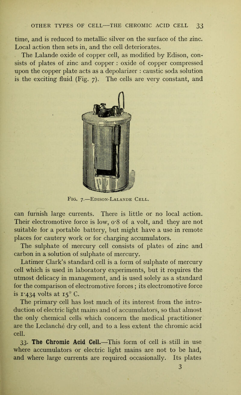 time, and is reduced to metallic silver on the surface of the zinc. Local action then sets in, and the cell deteriorates. . The Lalande oxide of copper cell, as modified by Edison, con- sists of plates of zinc and copper : oxide of copper compressed upon the copper plate acts as a depolarizer : caustic soda solution is the exciting fluid (Fig. 7). The cells are very constant, and Fig. 7.—Edison-Lalande Cell. can furnish large currents. There is little or no local action. Their electromotive force is low, 0'8 of a volt, and they are not suitable for a portable battery, but might have a use in remote places for cautery work or for charging accumulators. The sulphate of mercury cell consists of plates of zinc and carbon in a solution of sulphate of mercury. Latimer Clark’s standard cell is a form of sulphate of mercury cell which is used in laboratory experiments, but it requires the utmost delicacy in management, and is used solely as a standard for the comparison of electromotive forces ; its electromotive force is I'434 volts at 15° C. The primary cell has lost much of its interest from the intro- duction of electric light mains and of accumulators, so that almost the only chemical cells which concern the medical practitioner are the Leclanche dry cell, and to a less extent the chromic acid cell. 33. The Chromic Acid Cell.—^This form of cell is still in use where accumulators or electric light mains are not to be had, and where large currents are required occasionally. Its plates 3