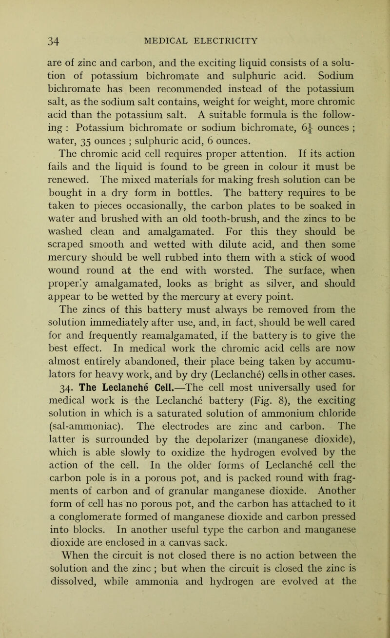 are of zinc and carbon, and the exciting liquid consists of a solu- tion of potassium bichromate and sulphuric acid. Sodium bichromate has been recommended instead of the potassium salt, as the sodium salt contains, weight for weight, more chromic acid than the potassium salt. A suitable formula is the follow- ing : Potassium bichromate or sodium bichromate, 6J ounces ; water, 35 ounces ; sulphuric acid, 6 ounces. The chromic acid cell requires proper attention. If its action fails and the liquid is found to be green in colour it must be renewed. The mixed materials for making fresh solution can be bought in a dry form in bottles. The battery requires to be taken to pieces occasionally, the carbon plates to be soaked in water and brushed with an old tooth-brush, and the zincs to be washed clean and amalgamated. For this they should be scraped smooth and wetted with dilute acid, and then some mercury should be well rubbed into them with a stick of wood wound round at the end with worsted. The surface, when properly amalgamated, looks as bright as silver, and should appear to be wetted by the mercury at every point. The zincs of this battery must always be removed from the solution immediately after use, and, in fact, should be well cared for and frequently reamalgamated, if the battery is to give the best effect. In medical work the chromic acid cells are now almost entirely abandoned, their place being taken by accumu- lators for heavy work, and by dry (Leclanche) cells in other cases. 34. The Leclanche Cell.—^The cell most universally used for medical work is the Leclanche battery (Fig. 8), the exciting solution in which is a saturated solution of ammonium chloride (sal-ammoniac). The electrodes are zinc and carbon. The latter is surrounded by the depolarizer (manganese dioxide), which is able slowly to oxidize the hydrogen evolved by the action of the cell. In the older forms of Leclanche cell the carbon pole is in a porous pot, and is packed round with frag- ments of carbon and of granular manganese dioxide. Another form of cell has no porous pot, and the carbon has attached to it a conglomerate formed of manganese dioxide and carbon pressed into blocks. In another useful type the carbon and manganese dioxide are enclosed in a canvas sack. When the circuit is not closed there is no action between the solution and the zinc ; but when the circuit is closed the zinc is dissolved, while ammonia and hydrogen are evolved at the