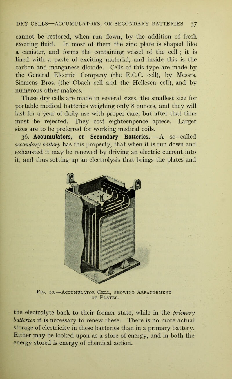 cannot be restored, when run down, by the addition of fresh exciting fluid. In most of them the zinc plate is shaped like a canister, and forms the containing vessel of the cell; it is lined with a paste of exciting material, and inside this is the carbon and manganese dioxide. Cells of this type are made by the General Electric Company (the E.C.C. cell), by Messrs. Siemens Bros, (the Obach cell and the Hellesen cell), and by numerous other makers. These dry cells are made in several sizes, the smallest size for portable medical batteries weighing only 8 ounces, and they will last for a year of daily use with proper care, but after that time must be rejected. They cost eighteenpence apiece. Larger sizes are to be preferred for working medical coils. 36. Accumulators, or Secondary Batteries. — A so-called secondary battery has this property, that when it is run down and exhausted it may be renewed by driving an electric current into it, and thus setting up an electrolysis that brings the plates and Fig. 10.—Accumulator Cell, showing Arrangement OF Plates. the electrolyte back to their former state, while in the primary batteries it is necessary to renew these. There is no more actual storage of electricity in these batteries than in a primary battery. Either may be looked upon as a store of energy, and in both the energy stored is energy of chemical action.