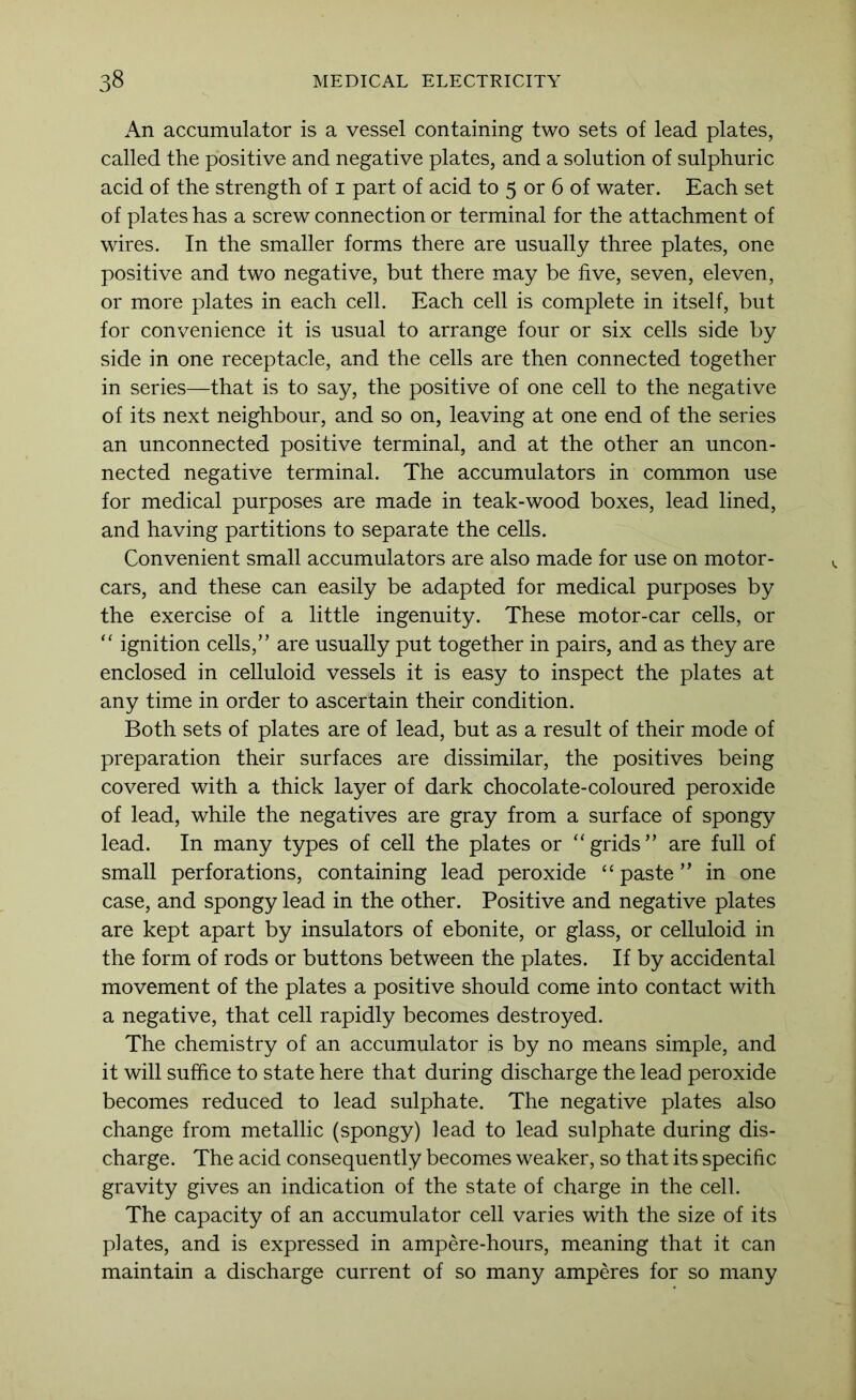 An accumulator is a vessel containing two sets of lead plates, called the positive and negative plates, and a solution of sulphuric acid of the strength of i part of acid to 5 or 6 of water. Each set of plates has a screw connection or terminal for the attachment of wires. In the smaller forms there are usually three plates, one positive and two negative, but there may be five, seven, eleven, or more plates in each cell. Each cell is complete in itself, but for convenience it is usual to arrange four or six cells side by side in one receptacle, and the cells are then connected together in series—that is to say, the positive of one cell to the negative of its next neighbour, and so on, leaving at one end of the series an unconnected positive terminal, and at the other an uncon- nected negative terminal. The accumulators in common use for medical purposes are made in teak-wood boxes, lead lined, and having partitions to separate the cells. Convenient small accumulators are also made for use on motor- cars, and these can easily be adapted for medical purposes by the exercise of a little ingenuity. These motor-car cells, or “ ignition cells,” are usually put together in pairs, and as they are enclosed in celluloid vessels it is easy to inspect the plates at any time in order to ascertain their condition. Both sets of plates are of lead, but as a result of their mode of preparation their surfaces are dissimilar, the positives being covered with a thick layer of dark chocolate-coloured peroxide of lead, while the negatives are gray from a surface of spongy lead. In many types of cell the plates or ‘grids” are full of small perforations, containing lead peroxide “paste” in one case, and spongy lead in the other. Positive and negative plates are kept apart by insulators of ebonite, or glass, or celluloid in the form of rods or buttons between the plates. If by accidental movement of the plates a positive should come into contact with a negative, that cell rapidly becomes destroyed. The chemistry of an accumulator is by no means simple, and it will suffice to state here that during discharge the lead peroxide becomes reduced to lead sulphate. The negative plates also change from metallic (spongy) lead to lead sulphate during dis- charge. The acid consequently becomes weaker, so that its specific gravity gives an indication of the state of charge in the cell. The capacity of an accumulator cell varies with the size of its plates, and is expressed in ampere-hours, meaning that it can maintain a discharge current of so many amperes for so many