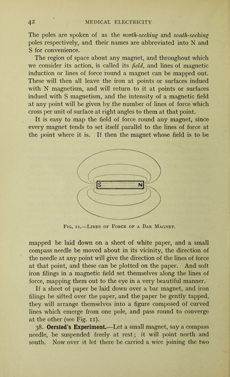 The poles are spoken of as the north-seeking and south-seeking poles respectively, and their names are abbreviated into N and S for convenience. The region of space about any magnet, and throughout which we consider its action, is called its field, and lines of magnetic induction or lines of force round a magnet can be mapped out. These will then all leave the iron at points or surfaces indued with N magnetism, and will return to it at points or surfaces indued with S magnetism, and the intensity of a magnetic field at any point will be given by the number of lines of force which cross per unit of surface at right angles to them at that point. It is easy to map the field of force round any magnet, since every magnet tends to set itself parallel to the lines of force at the point where it is. If then the magnet whose field is to be Fig. II.—Lines of Force of a Bar Magnet. mapped be laid down on a sheet of white paper, and a small compass needle be moved about in its vicinity, the direction of the needle at any point will give the direction of the lines of force at that point, and these can be plotted on the paper. And soft iron filings in a magnetic field set themselves along the lines of force, mapping them out to the eye in a very beautiful manner. If a sheet of paper be laid down over a bar magnet, and iron filings be sifted over the paper, and the paper be gently tapped, they will arrange themselves into a figure composed of curved lines which emerge from one pole, and pass round to converge at the other (see Fig. ii). 38. Oersted’s Experiment.—Let a small magnet, say a compass needle, be suspended freely at rest; it will point north and south. Now over it let there be carried a wire joining the two