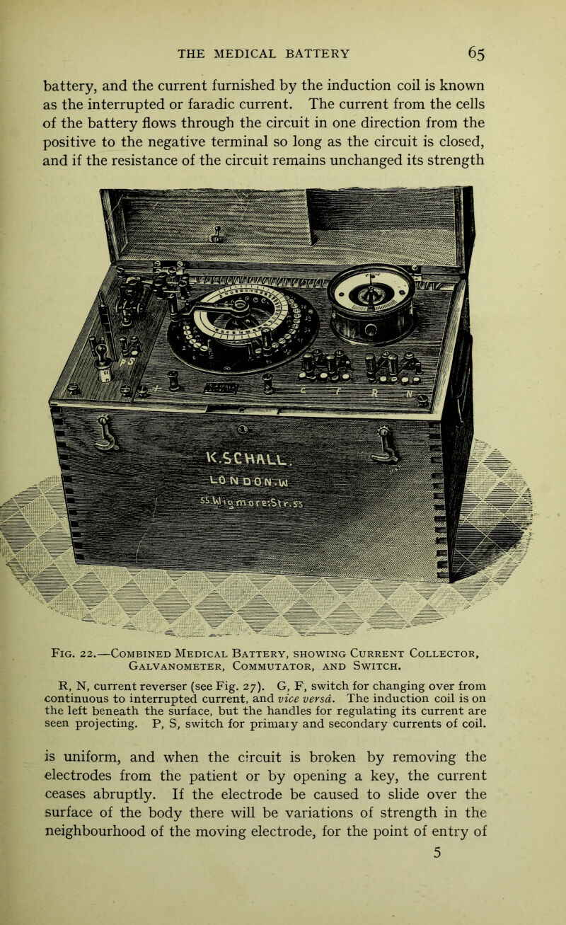 battery, and the current furnished by the induction coil is known as the interrupted or faradic current. The current from the cells of the battery flows through the circuit in one direction from the positive to the negative terminal so long as the circuit is closed, and if the resistance of the circuit remains unchanged its strength Fig. 22.—Combined Medical Battery, showing Current Collector, Galvanometer, Commutator, and Switch. R, N, current reverser (see Fig. 27). G, F, switch for changing over from continuous to interrupted current, and vice versa. The induction coil is on the left beneath the surface, but the handles for regulating its current are seen projecting. P, S, switch for primary and secondary currents of coil. is uniform, and when the circuit is broken by removing the electrodes from the patient or by opening a key, the current ceases abruptly. If the electrode be caused to slide over the surface of the body there will be variations of strength in the neighbourhood of the moving electrode, for the point of entry of 5