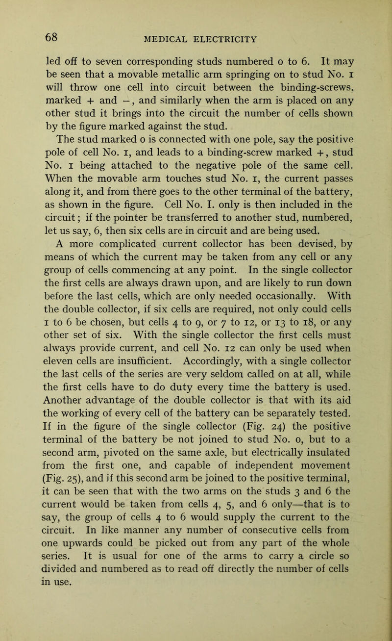 led off to seven corresponding studs numbered o to 6. It may be seen that a movable metallic arm springing on to stud No. i will throw one cell into circuit between the binding-screws, marked + and —, and similarly when the arm is placed on any other stud it brings into the circuit the number of cells shown by the figure marked against the stud. The stud marked o is connected with one pole, say the positive pole of cell No. i, and leads to a binding-screw marked -}-, stud No. I being attached to the negative pole of the same cell. When the movable arm touches stud No. i, the current passes along it, and from there goes to the other terminal of the battery, as shown in the figure. Cell No. I. only is then included in the circuit; if the pointer be transferred to another stud, numbered, let us say, 6, then six cells are in circuit and are being used. A more complicated current collector has been devised, by means of which the current may be taken from any cell or any group of cells commencing at any point. In the single collector the first cells are always drawn upon, and are likely to run down before the last cells, which are only needed occasionally. With the double collector, if six cells are required, not only could cells I to 6 be chosen, but cells 4 to 9, or 7 to 12, or 13 to 18, or any other set of six. With the single collector the first cells must always provide current, and cell No. 12 can only be used when eleven cells are insufficient. Accordingly, with a single collector the last cells of the series are very seldom called on at all, while the first cells have to do duty every time the battery is used. Another advantage of the double collector is that with its aid the working of every cell of the battery can be separately tested. If in the figure of the single collector (Fig. 24) the positive terminal of the battery be not joined to stud No. 0, but to a second arm, pivoted on the same axle, but electrically insulated from the first one, and capable of independent movement (Fig. 25), and if this second arm be joined to the positive terminal, it can be seen that with the two arms on the studs 3 and 6 the current would be taken from cells 4, 5, and 6 only—that is to say, the group of cells 4 to 6 would supply the current to the circuit. In like manner any number of consecutive cells from one upwards could be picked out from any part of the whole series. It is usual for one of the arms to carry a circle so divided and numbered as to read off directly the number of cells in use.