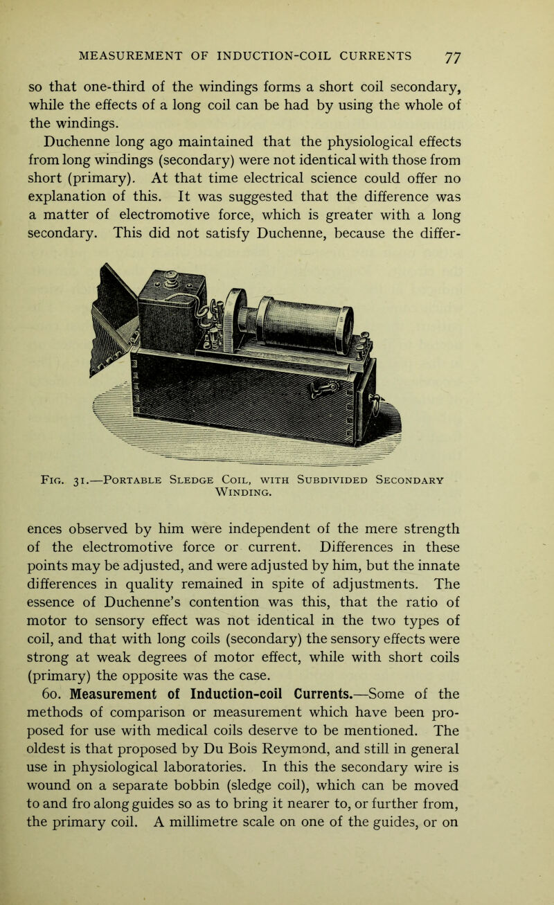 SO that one-third of the windings forms a short coil secondary, while the effects of a long coil can be had by using the whole of the windings. Duchenne long ago maintained that the physiological effects from long windings (secondary) were not identical with those from short (primary). At that time electrical science could offer no explanation of this. It was suggested that the difference was a matter of electromotive force, which is greater with a long secondary. This did not satisfy Duchenne, because the differ- Fig. 31.—Portable Sledge Coil, with Subdivided Secondary Winding. ences observed by him were independent of the mere strength of the electromotive force or current. Differences in these points may be adjusted, and were adjusted by him, but the innate differences in quality remained in spite of adjustments. The essence of Duchenne’s contention was this, that the ratio of motor to sensory effect was not identical in the two types of coil, and that with long coils (secondary) the sensory effects were strong at weak degrees of motor effect, while with short coils (primary) the opposite was the case. 60. Measurement of Induction-coil Currents.—Some of the methods of comparison or measurement which have been pro- posed for use with medical coils deserve to be mentioned. The oldest is that proposed by Du Bois Reymond, and still in general use in physiological laboratories. In this the secondary wire is wound on a separate bobbin (sledge coil), which can be moved to and fro along guides so as to bring it nearer to, or further from, the primary coil. A millimetre scale on one of the guides, or on