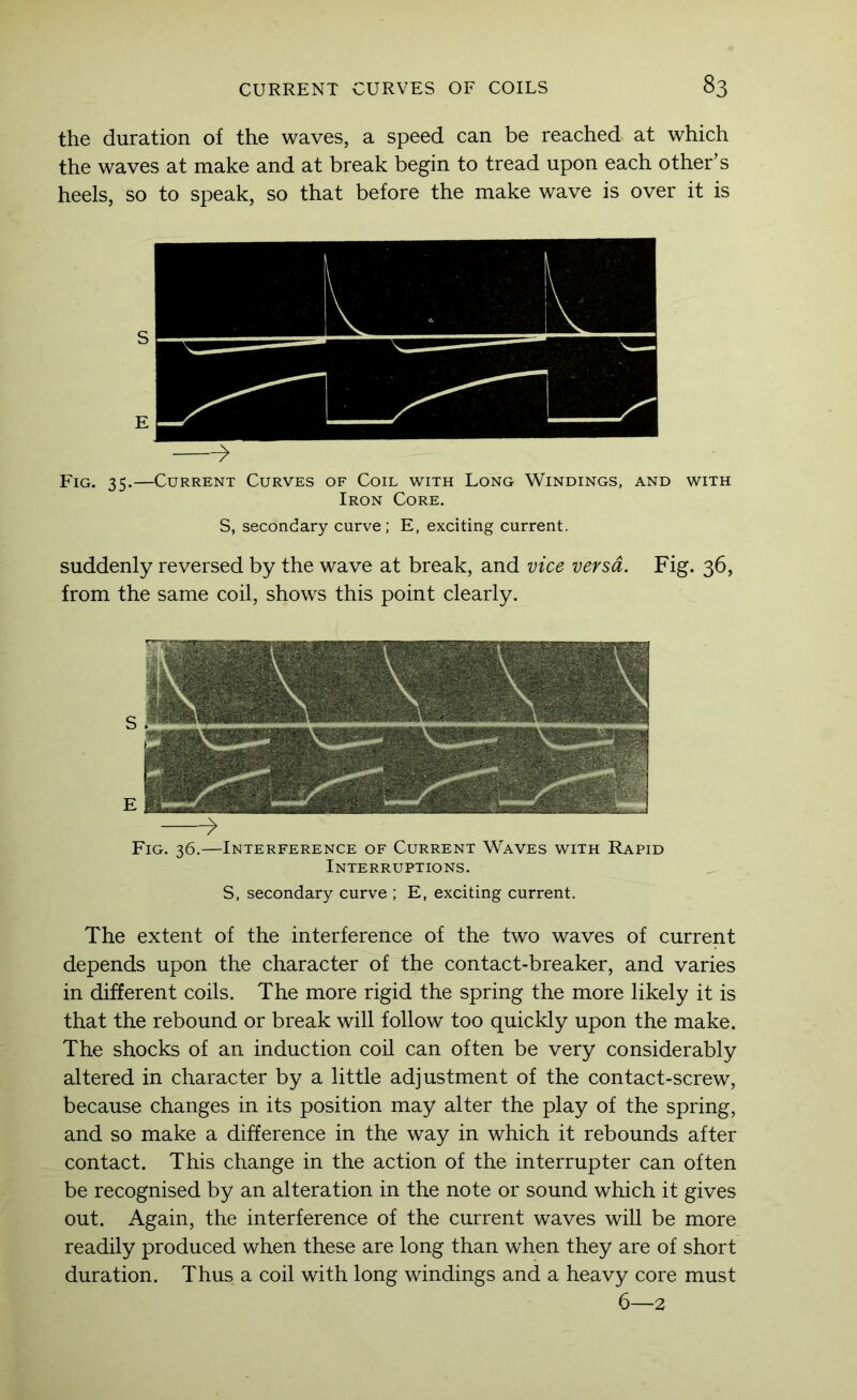 the duration of the waves, a speed can be reached at which the waves at make and at break begin to tread upon each other’s heels, so to speak, so that before the make wave is over it is S E ^ Fig. 35.—Current Curves of Coil with Long Windings, and with Iron Core. S, secondary curve; E, exciting current. suddenly reversed by the wave at break, and vice versa. Fig. 36, from the same coil, shows this point clearly. S E ^ Fig. 36.—Interference of Current Waves with Rapid Interruptions. S, secondary curve ; E, exciting current. The extent of the interference of the two waves of current depends upon the character of the contact-breaker, and varies in different coils. The more rigid the spring the more likely it is that the rebound or break will follow too quickly upon the make. The shocks of an induction coil can often be very considerably altered in character by a little adjustment of the contact-screw, because changes in its position may alter the play of the spring, and so make a difference in the way in which it rebounds after contact. This change in the action of the interrupter can often be recognised by an alteration in the note or sound which it gives out. Again, the interference of the current waves will be more readily produced when these are long than when they are of short duration. Thus a coil with long windings and a heavy core must 6—2