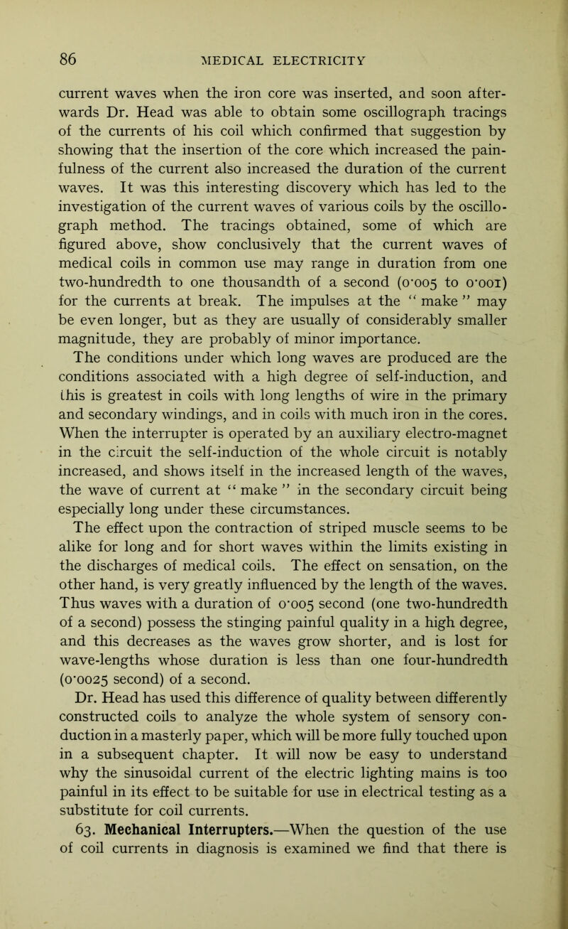 current waves when the iron core was inserted, and soon after- wards Dr. Head was able to obtain some oscillograph tracings of the currents of his coil which confirmed that suggestion by showing that the insertion of the core which increased the pain- fulness of the current also increased the duration of the current waves. It was this interesting discovery which has led to the investigation of the current waves of various coils by the oscillo- graph method. The tracings obtained, some of which are figured above, show conclusively that the current waves of medical coils in common use may range in duration from one two-hundredth to one thousandth of a second (o‘005 to o'ooi) for the currents at break. The impulses at the makemay be even longer, but as they are usually of considerably smaller magnitude, they are probably of minor importance. The conditions under which long waves are produced are the conditions associated with a high degree of self-induction, and this is greatest in coils with long lengths of wire in the primary and secondary windings, and in coils with much iron in the cores. When the interrupter is operated by an auxiliary electro-magnet in the circuit the self-induction of the whole circuit is notably increased, and shows itself in the increased length of the waves, the wave of current at “ make ” in the secondary circuit being especially long under these circumstances. The effect upon the contraction of striped muscle seems to be alike for long and for short waves within the limits existing in the discharges of medical coils. The effect on sensation, on the other hand, is very greatly influenced by the length of the waves. Thus waves with a duration of 0*005 second (one two-hundredth of a second) possess the stinging painful quality in a high degree, and this decreases as the waves grow shorter, and is lost for wave-lengths whose duration is less than one four-hundredth (0*0025 second) of a second. Dr. Head has used this difference of quality between differently constructed coils to analyze the whole system of sensory con- duction in a masterly paper, which will be more fully touched upon in a subsequent chapter. It will now be easy to understand why the sinusoidal current of the electric lighting mains is too painful in its effect to be suitable for use in electrical testing as a substitute for coil currents. 63. Mechanical Interrupters.—When the question of the use of coil currents in diagnosis is examined we find that there is