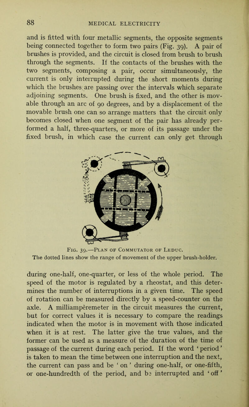 and is fitted with four metallic segments, the opposite segments being connected together to form two pairs (Fig. 39). A pair of brushes is provided, and the circuit is closed from brush to brush through the segments. If the contacts of the brushes with the two segments, composing a pair, occur simultaneously, the current is only interrupted during the short moments during which the brushes f are passing over the intervals which separate adjoining segments. One brush is fixed, and the other is mov- able through an arc of 90 degrees, and by a displacement of the movable brush one can so arrange matters that the circuit only becomes closed when one segment of the pair has already per- formed a half, three-quarters, or more of its passage under the fixed brush, in which case the current can only get through Fig. 39.—Plan of Commutator of Leduc. The dotted lines show the range of movement of the upper brush-holder. during one-half, one-quarter, or less of the whole period. The speed of the motor is regulated by a rheostat, and this deter- mines the number of interruptions in a given time. The speed of rotation can be measured directly by a speed-counter on the axle. A milliamperemeter in the circuit measures the current, but for correct values it is necessary to compare the readings indicated when the motor is in movement with those indicated when it is at rest. The latter give the true values, and the former can be used as a measure of the duration of the time of passage of the current during each period. If the word ‘ period' is taken to mean the time between one interruption and the next, the current can pass and be ‘ on ’ during one-half, or one-fifth, or one-hundredth of the period, and be interrupted and ‘ off'