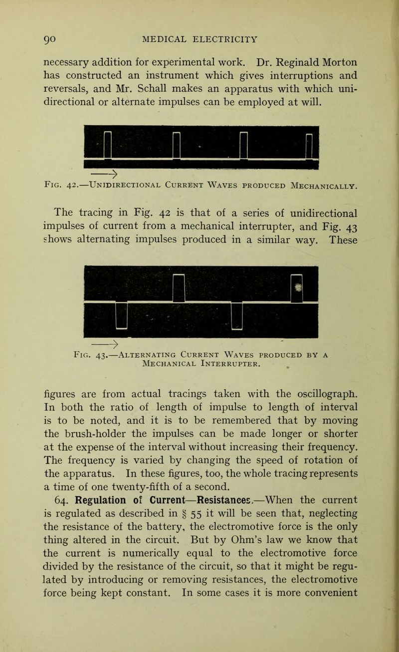 necessary addition for experimental work. Dr. Reginald Morton has constructed an instrument which gives interruptions and reversals, and Mr. Schall makes an apparatus with which uni- directional or alternate impulses can be employed at will. -> Fig. 42,—Unidirectional Current Waves produced Mechanically. The tracing in Fig. 42 is that of a series of unidirectional impulses of current from a mechanical interrupter, and Fig. 43 shows alternating impulses produced in a similar way. These Fig. 43.—Alternating Current Waves produced by a Mechanical Interrupter. figures are from actual tracings taken with the oscillograph. In both the ratio of length of impulse to length of interval is to be noted, and it is to be remembered that by moving the brush-holder the impulses can be made longer or shorter at the expense of the interval without increasing their frequency. The frequency is varied by changing the speed of rotation of the apparatus. In these figures, too, the whole tracing represents a time of one twenty-fifth of a second. 64. Regulation ol Current—Resistances.—When the current is regulated as described in § 55 it will be seen that, neglecting the resistance of the battery, the electromotive force is the only thing altered in the circuit. But by Ohm’s law we know that the current is numerically equal to the electromotive force divided by the resistance of the circuit, so that it might be regu- lated by introducing or removing resistances, the electromotive force being kept constant. In some cases it is more convenient